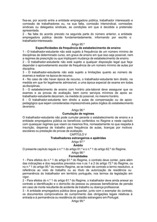 fixa-se, por acordo entre a entidade empregadora pública, trabalhador interessado e
comissão de trabalhadores ou, na sua falta, comissão intersindical, comissões
sindicais ou delegados sindicais, as condições em que é decidida a pretensão
apresentada.
2 - Na falta do acordo previsto na segunda parte do número anterior, a entidade
empregadora pública decide fundamentadamente, informando por escrito o
trabalhadorinteressado.
Artigo 95.º
Especificidades da frequência de estabelecimento de ensino
1 - O trabalhador-estudante não está sujeito à frequência de um número mínimo de
disciplinas de determinado curso, em graus de ensino em que isso seja possível, nem
a regimes de prescrição ou que impliquem mudança de estabelecimento de ensino.
2 - O trabalhador-estudante não está sujeito a qualquer disposição legal que faça
depender o aproveitamento escolar de frequência de um número mínimo de aulas por
disciplina.
3 - O trabalhador-estudante não está sujeito a limitações quanto ao número de
exames a realizar na época de recurso.
4 - No caso de não haver época de recurso, o trabalhador-estudante tem direito, na
medida em que for legalmente admissível, a uma época especial de exame em todas
asdisciplinas.
5 - O estabelecimento de ensino com horário pós-laboral deve assegurar que os
exames e as provas de avaliação, bem como serviços mínimos de apoio ao
trabalhador-estudante decorram, na medida do possível, no mesmo horário.
6 - O trabalhador-estudante tem direito a aulas de compensação ou de apoio
pedagógico que sejam consideradas imprescindíveis pelos órgãos do estabelecimento
deensino.
Artigo 96.º
Cumulação de regimes
O trabalhador-estudante não pode cumular perante o estabelecimento de ensino e a
entidade empregadora pública os benefícios conferidos no Regime e neste capítulo
com quaisquer regimes que visem os mesmos fins, nomeadamente no que respeita à
inscrição, dispensa de trabalho para frequência de aulas, licenças por motivos
escolares ou prestação de provas de avaliação.
CAPÍTULO V
Trabalhadores estrangeiros e apátridas
Artigo 97.º
Âmbito
O presente capítulo regula o n.º 1 do artigo 61.º e o n.º 1 do artigo 62.º do Regime.
Artigo 98.º
Formalidades
1 - Para efeitos do n.º 1 do artigo 61.º do Regime, o contrato deve conter, para além
das indicações e dos requisitos previstos nos n.os 1 e 2 do artigo 72.º do Regime, ou
no n.º 1 do artigo 95.º do mesmo Regime, se se tratar de contrato a termo resolutivo, a
referência ao visto de trabalho ou ao título de autorização de residência ou
permanência do trabalhador em território português, nos termos da legislação em
vigor.
2 - Para efeitos do n.º 1 do artigo 61.º do Regime, o trabalhador deve ainda anexar ao
contrato a identificação e o domicílio da pessoa ou pessoas beneficiárias de pensão
em caso de morte resultante de acidente de trabalho ou doença profissional.
3 - A entidade empregadora pública deve guardar, junto com o exemplar do contrato,
os documentos comprovativos do cumprimento das obrigações legais relativas à
entrada e à permanência ou residência do cidadão estrangeiro em Portugal.
Artigo 99.º
 