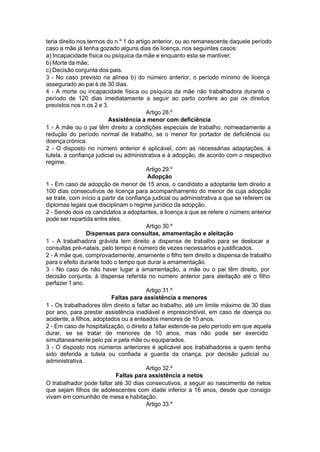 teria direito nos termos do n.º 1 do artigo anterior, ou ao remanescente daquele período
caso a mãe já tenha gozado alguns dias de licença, nos seguintes casos:
a) Incapacidade física ou psíquica da mãe e enquanto esta se mantiver;
b) Morte da mãe;
c) Decisão conjunta dos pais.
3 - No caso previsto na alínea b) do número anterior, o período mínimo de licença
assegurado ao pai é de 30 dias.
4 - A morte ou incapacidade física ou psíquica da mãe não trabalhadora durante o
período de 120 dias imediatamente a seguir ao parto confere ao pai os direitos
previstos nos n.os 2 e 3.
Artigo 28.º
Assistência a menor com deficiência
1 - A mãe ou o pai têm direito a condições especiais de trabalho, nomeadamente a
redução do período normal de trabalho, se o menor for portador de deficiência ou
doençacrónica.
2 - O disposto no número anterior é aplicável, com as necessárias adaptações, à
tutela, à confiança judicial ou administrativa e à adopção, de acordo com o respectivo
regime.
Artigo 29.º
Adopção
1 - Em caso de adopção de menor de 15 anos, o candidato a adoptante tem direito a
100 dias consecutivos de licença para acompanhamento do menor de cuja adopção
se trate, com início a partir da confiança judicial ou administrativa a que se referem os
diplomas legais que disciplinam o regime jurídico da adopção.
2 - Sendo dois os candidatos a adoptantes, a licença a que se refere o número anterior
pode ser repartida entre eles.
Artigo 30.º
Dispensas para consultas, amamentação e aleitação
1 - A trabalhadora grávida tem direito a dispensa de trabalho para se deslocar a
consultas pré-natais, pelo tempo e número de vezes necessários e justificados.
2 - A mãe que, comprovadamente, amamente o filho tem direito a dispensa de trabalho
para o efeito durante todo o tempo que durar a amamentação.
3 - No caso de não haver lugar a amamentação, a mãe ou o pai têm direito, por
decisão conjunta, à dispensa referida no número anterior para aleitação até o filho
perfazer 1 ano.
Artigo 31.º
Faltas para assistência a menores
1 - Os trabalhadores têm direito a faltar ao trabalho, até um limite máximo de 30 dias
por ano, para prestar assistência inadiável e imprescindível, em caso de doença ou
acidente, a filhos, adoptados ou a enteados menores de 10 anos.
2 - Em caso de hospitalização, o direito a faltar estende-se pelo período em que aquela
durar, se se tratar de menores de 10 anos, mas não pode ser exercido
simultaneamente pelo pai e pela mãe ou equiparados.
3 - O disposto nos números anteriores é aplicável aos trabalhadores a quem tenha
sido deferida a tutela ou confiada a guarda da criança, por decisão judicial ou
administrativa.
Artigo 32.º
Faltas para assistência a netos
O trabalhador pode faltar até 30 dias consecutivos, a seguir ao nascimento de netos
que sejam filhos de adolescentes com idade inferior a 16 anos, desde que consigo
vivam em comunhão de mesa e habitação.
Artigo 33.º
 