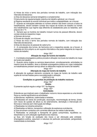 d) Horas de início e termo dos períodos normais de trabalho, com indicação dos
intervalos de descanso;
e) Dias de descanso semanal obrigatório e complementar;
f) Instrumento de regulamentação colectiva de trabalho aplicável, se o houver;
g) Regime resultante do acordo individual que institui a adaptabilidade, se o houver.
2 - Quando as indicações referidas no número anterior não forem comuns a todos os
trabalhadores, devem também constar dos mapas de horário de trabalho os nomes
dos trabalhadores cujo regime seja diferente do estabelecido para os restantes, sem
prejuízo do n.º 4.
3 - Sempre que os horários de trabalho incluam turnos de pessoal diferente, devem
constar ainda do respectivo mapa:
a) Número de turnos;
b) Escala de rotação, se a houver;
c) Horas de início e termo dos períodos normais de trabalho, com indicação dos
intervalos de descanso;
d) Dias de descanso do pessoal de cada turno.
4 - A composição dos turnos, de harmonia com a respectiva escala, se a houver, é
registada em livro próprio ou em suporte informático e faz parte integrante do mapa de
horário de trabalho.
Artigo 106.º
Afixação do mapa de horário de trabalho
1 - A entidade empregadora pública procede à afixação nos locais de trabalho do mapa
de horário de trabalho.
2 - Quando vários órgãos ou serviços desenvolvam, simultaneamente, actividades no
mesmo local de trabalho, deve a entidade empregadora pública em cujas instalações
os trabalhadores prestam serviço afixar os diferentes mapas de horário de trabalho.
Artigo 107.º
Alteração do mapa de horário de trabalho
A alteração de qualquer elemento constante do mapa de horário de trabalho está
sujeita às normas fixadas para a sua elaboração e afixação.
CAPÍTULO VIII
Condições ou garantias da prestação do trabalho nocturno
Artigo 108.º
Âmbito
O presente capítulo regula o artigo 157.º do Regime.
Artigo 109.º
Actividades
Entende-se que implicam para o trabalhador nocturno riscos especiais ou uma tensão
física ou mental significativa as actividades:
a) Monótonas, repetitivas, cadenciadas e isoladas;
b) Realizadas em obras de construção, escavação, movimentação de terras, túneis,
com riscos de quedas de altura ou de soterramento, demolição e intervenção em
ferrovias e rodovias sem interrupção de tráfego;
c) Realizadas na indústria extractiva;
d) Realizadas no fabrico, transporte e utilização de explosivos e pirotecnia;
e) Que envolvam contactos com correntes eléctricas de média e alta tensão;
f) Realizadas na produção e transporte de gases comprimidos, liquefeitos ou
dissolvidos ou com utilização significativa dos mesmos;
g) Que, em função da avaliação dos riscos a ser efectuada pela entidade
empregadora pública, assumam a natureza de particular penosidade, perigosidade,
insalubridade ou toxicidade.
Artigo 110.º
 