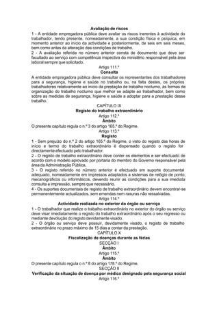 Avaliação de riscos
1 - A entidade empregadora pública deve avaliar os riscos inerentes à actividade do
trabalhador, tendo presente, nomeadamente, a sua condição física e psíquica, em
momento anterior ao início da actividade e posteriormente, de seis em seis meses,
bem como antes da alteração das condições de trabalho.
2 - A avaliação referida no número anterior consta de documento que deve ser
facultado ao serviço com competência inspectiva do ministério responsável pela área
laboral sempre que solicitado.
Artigo 111.º
Consulta
A entidade empregadora pública deve consultar os representantes dos trabalhadores
para a segurança, higiene e saúde no trabalho ou, na falta destes, os próprios
trabalhadores relativamente ao início da prestação de trabalho nocturno, às formas de
organização do trabalho nocturno que melhor se adapte ao trabalhador, bem como
sobre as medidas de segurança, higiene e saúde a adoptar para a prestação desse
trabalho.
CAPÍTULO IX
Registo do trabalho extraordinário
Artigo 112.º
Âmbito
O presente capítulo regula o n.º 3 do artigo 165.º do Regime.
Artigo 113.º
Registo
1 - Sem prejuízo do n.º 2 do artigo 165.º do Regime, o visto do registo das horas de
início e termo do trabalho extraordinário é dispensado quando o registo for
directamente efectuado pelo trabalhador.
2 - O registo de trabalho extraordinário deve conter os elementos e ser efectuado de
acordo com o modelo aprovado por portaria do membro do Governo responsável pela
área da Administração Pública.
3 - O registo referido no número anterior é efectuado em suporte documental
adequado, nomeadamente em impressos adaptados a sistemas de relógio de ponto,
mecanográficos ou informáticos, devendo reunir as condições para a sua imediata
consulta e impressão, sempre que necessário.
4 - Os suportes documentais de registo de trabalho extraordinário devem encontrar-se
permanentemente actualizados, sem emendas nem rasuras não ressalvadas.
Artigo 114.º
Actividade realizada no exterior do órgão ou serviço
1 - O trabalhador que realize o trabalho extraordinário no exterior do órgão ou serviço
deve visar imediatamente o registo do trabalho extraordinário após o seu regresso ou
mediante devolução do registo devidamente visado.
2 - O órgão ou serviço deve possuir, devidamente visado, o registo de trabalho
extraordinário no prazo máximo de 15 dias a contar da prestação.
CAPÍTULO X
Fiscalização de doenças durante as férias
SECÇÃO I
Âmbito
Artigo 115.º
Âmbito
O presente capítulo regula o n.º 8 do artigo 178.º do Regime.
SECÇÃO II
Verificação da situação de doença por médico designado pela segurança social
Artigo 116.º
 