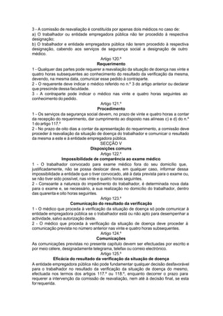 3 - A comissão de reavaliação é constituída por apenas dois médicos no caso de:
a) O trabalhador ou entidade empregadora pública não ter procedido à respectiva
designação;
b) O trabalhador e entidade empregadora pública não terem procedido à respectiva
designação, cabendo aos serviços de segurança social a designação de outro
médico.
Artigo 120.º
Requerimento
1 - Qualquer das partes pode requerer a reavaliação da situação de doença nas vinte e
quatro horas subsequentes ao conhecimento do resultado da verificação da mesma,
devendo, na mesma data, comunicar esse pedido à contraparte.
2 - O requerente deve indicar o médico referido no n.º 3 do artigo anterior ou declarar
que prescinde dessa faculdade.
3 - A contraparte pode indicar o médico nas vinte e quatro horas seguintes ao
conhecimento do pedido.
Artigo 121.º
Procedimento
1 - Os serviços da segurança social devem, no prazo de vinte e quatro horas a contar
da recepção do requerimento, dar cumprimento ao disposto nas alíneas c) e d) do n.º
1 do artigo 117.º
2 - No prazo de oito dias a contar da apresentação do requerimento, a comissão deve
proceder à reavaliação da situação de doença do trabalhador e comunicar o resultado
da mesma a este e à entidade empregadora pública.
SECÇÃO V
Disposições comuns
Artigo 122.º
Impossibilidade de comparência ao exame médico
1 - O trabalhador convocado para exame médico fora do seu domicílio que,
justificadamente, não se possa deslocar deve, em qualquer caso, informar dessa
impossibilidade a entidade que o tiver convocado, até à data prevista para o exame ou,
se não tiver sido possível, nas vinte e quatro horas seguintes.
2 - Consoante a natureza do impedimento do trabalhador, é determinada nova data
para o exame e, se necessário, a sua realização no domicílio do trabalhador, dentro
das quarenta e oito horas seguintes.
Artigo 123.º
Comunicação do resultado da verificação
1 - O médico que proceda à verificação da situação de doença só pode comunicar à
entidade empregadora pública se o trabalhador está ou não apto para desempenhar a
actividade, salvo autorização deste.
2 - O médico que proceda à verificação da situação de doença deve proceder à
comunicação prevista no número anterior nas vinte e quatro horas subsequentes.
Artigo 124.º
Comunicações
As comunicações previstas no presente capítulo devem ser efectuadas por escrito e
por meio célere, designadamente telegrama, telefax ou correio electrónico.
Artigo 125.º
Eficácia do resultado da verificação da situação de doença
A entidade empregadora pública não pode fundamentar qualquer decisão desfavorável
para o trabalhador no resultado da verificação da situação de doença do mesmo,
efectuada nos termos dos artigos 117.º ou 118.º, enquanto decorrer o prazo para
requerer a intervenção da comissão de reavaliação, nem até à decisão final, se esta
forrequerida.
 