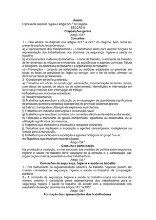 Âmbito
O presente capítulo regula o artigo 229.º do Regime.
SECÇÃO II
Disposições gerais
Artigo 133.º
Conceitos
1 - Para efeitos do disposto nos artigos 221.º a 227.º do Regime, bem como no
presente capítulo, entende-se por:
a) «Representante dos trabalhadores» - o trabalhador eleito para exercer funções de
representação dos trabalhadores nos domínios da segurança, higiene e saúde no
trabalho;
b) «Componentes materiais do trabalho» - o local de trabalho, o ambiente de trabalho,
as ferramentas, as máquinas e materiais, as substâncias e agentes químicos, físicos
e biológicos, os processos de trabalho e a organização do trabalho;
c) «Prevenção» - conjunto de actividades ou medidas adoptadas ou previstas em
todas as fases de actividade do órgão ou serviço, com o fim de evitar, eliminar ou
diminuir os riscos profissionais.
2 - Consideram-se de risco elevado:
a) Trabalhos em obras de construção, escavação, movimentação de terras, túneis,
com riscos de quedas de altura ou de soterramento, demolições e intervenção em
ferrovias e rodovias sem interrupção de tráfego;
b) Trabalhos em indústrias extractivas;
c) Trabalho hiperbárico;
d) Trabalhos que envolvam a utilização ou armazenagem de quantidades significativas
de produtos químicos perigosos susceptíveis de provocar acidentes graves;
e) Fabrico, transporte e utilização de explosivos e pirotecnia;
f) Trabalhos em indústria siderúrgica e construção naval;
g) Trabalhos que envolvam contacto com correntes eléctricas de média e alta tensão;
h) Produção e transporte de gases comprimidos, liquefeitos ou dissolvidos, ou a
utilização significativa dos mesmos;
i) Trabalhos que impliquem a exposição a radiações ionizantes;
j) Trabalhos que impliquem a exposição a agentes cancerígenos, mutagénicos ou
tóxicos para a reprodução;
l) Trabalhos que impliquem a exposição a agentes biológicos do grupo 3 ou 4;
m) Trabalhos que envolvam risco de silicose.
Artigo 134.º
Consulta e participação
Na promoção e avaliação, a nível nacional, das medidas de política sobre segurança,
higiene e saúde no trabalho deve assegurar-se a consulta e a participação das
organizações mais representativas dos trabalhadores.
Artigo 135.º
Comissões de segurança, higiene e saúde no trabalho
1 - Por instrumento de regulamentação colectiva de trabalho negocial, podem ser
criadas comissões de segurança, higiene e saúde no trabalho, de composição
paritária.
2 - A comissão de segurança, higiene e saúde no trabalho criada nos termos do
número anterior é constituída pelos representantes dos trabalhadores para a
segurança, higiene e saúde no trabalho, de acordo com a proporcionalidade dos
resultados da eleição prevista nos artigos 181.º a 195.º
Artigo 136.º
Formação dos representantes dos trabalhadores
 