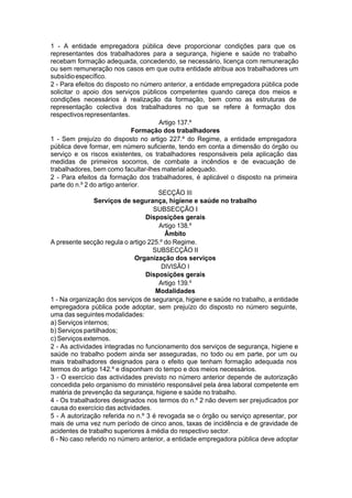 1 - A entidade empregadora pública deve proporcionar condições para que os
representantes dos trabalhadores para a segurança, higiene e saúde no trabalho
recebam formação adequada, concedendo, se necessário, licença com remuneração
ou sem remuneração nos casos em que outra entidade atribua aos trabalhadores um
subsídioespecífico.
2 - Para efeitos do disposto no número anterior, a entidade empregadora pública pode
solicitar o apoio dos serviços públicos competentes quando careça dos meios e
condições necessários à realização da formação, bem como as estruturas de
representação colectiva dos trabalhadores no que se refere à formação dos
respectivosrepresentantes.
Artigo 137.º
Formação dos trabalhadores
1 - Sem prejuízo do disposto no artigo 227.º do Regime, a entidade empregadora
pública deve formar, em número suficiente, tendo em conta a dimensão do órgão ou
serviço e os riscos existentes, os trabalhadores responsáveis pela aplicação das
medidas de primeiros socorros, de combate a incêndios e de evacuação de
trabalhadores, bem como facultar-lhes material adequado.
2 - Para efeitos da formação dos trabalhadores, é aplicável o disposto na primeira
parte do n.º 2 do artigo anterior.
SECÇÃO III
Serviços de segurança, higiene e saúde no trabalho
SUBSECÇÃO I
Disposições gerais
Artigo 138.º
Âmbito
A presente secção regula o artigo 225.º do Regime.
SUBSECÇÃO II
Organização dos serviços
DIVISÃO I
Disposições gerais
Artigo 139.º
Modalidades
1 - Na organização dos serviços de segurança, higiene e saúde no trabalho, a entidade
empregadora pública pode adoptar, sem prejuízo do disposto no número seguinte,
uma das seguintes modalidades:
a) Serviços internos;
b) Serviços partilhados;
c) Serviços externos.
2 - As actividades integradas no funcionamento dos serviços de segurança, higiene e
saúde no trabalho podem ainda ser asseguradas, no todo ou em parte, por um ou
mais trabalhadores designados para o efeito que tenham formação adequada nos
termos do artigo 142.º e disponham do tempo e dos meios necessários.
3 - O exercício das actividades previsto no número anterior depende de autorização
concedida pelo organismo do ministério responsável pela área laboral competente em
matéria de prevenção da segurança, higiene e saúde no trabalho.
4 - Os trabalhadores designados nos termos do n.º 2 não devem ser prejudicados por
causa do exercício das actividades.
5 - A autorização referida no n.º 3 é revogada se o órgão ou serviço apresentar, por
mais de uma vez num período de cinco anos, taxas de incidência e de gravidade de
acidentes de trabalho superiores à média do respectivo sector.
6 - No caso referido no número anterior, a entidade empregadora pública deve adoptar
 