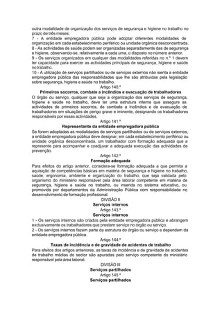 outra modalidade de organização dos serviços de segurança e higiene no trabalho no
prazo de três meses.
7 - A entidade empregadora pública pode adoptar diferentes modalidades de
organização em cada estabelecimento periférico ou unidade orgânica desconcentrada.
8 - As actividades de saúde podem ser organizadas separadamente das de segurança
e higiene, observando-se, relativamente a cada uma, o disposto no número anterior.
9 - Os serviços organizados em qualquer das modalidades referidas no n.º 1 devem
ter capacidade para exercer as actividades principais de segurança, higiene e saúde
notrabalho.
10 - A utilização de serviços partilhados ou de serviços externos não isenta a entidade
empregadora pública das responsabilidades que lhe são atribuídas pela legislação
sobre segurança, higiene e saúde no trabalho.
Artigo 140.º
Primeiros socorros, combate a incêndios e evacuação de trabalhadores
O órgão ou serviço, qualquer que seja a organização dos serviços de segurança,
higiene e saúde no trabalho, deve ter uma estrutura interna que assegure as
actividades de primeiros socorros, de combate a incêndios e de evacuação de
trabalhadores em situações de perigo grave e iminente, designando os trabalhadores
responsáveis por essas actividades.
Artigo 141.º
Representante da entidade empregadora pública
Se forem adoptadas as modalidades de serviços partilhados ou de serviços externos,
a entidade empregadora pública deve designar, em cada estabelecimento periférico ou
unidade orgânica desconcentrada, um trabalhador com formação adequada que a
represente para acompanhar e coadjuvar a adequada execução das actividades de
prevenção.
Artigo 142.º
Formação adequada
Para efeitos do artigo anterior, considera-se formação adequada a que permita a
aquisição de competências básicas em matéria de segurança e higiene no trabalho,
saúde, ergonomia, ambiente e organização do trabalho, que seja validada pelo
organismo do ministério responsável pela área laboral competente em matéria de
segurança, higiene e saúde no trabalho, ou inserida no sistema educativo, ou
promovida por departamentos da Administração Pública com responsabilidade no
desenvolvimento de formação profissional.
DIVISÃO II
Serviços internos
Artigo 143.º
Serviços internos
1 - Os serviços internos são criados pela entidade empregadora pública e abrangem
exclusivamente os trabalhadores que prestam serviço no órgão ou serviço.
2 - Os serviços internos fazem parte da estrutura do órgão ou serviço e dependem da
entidade empregadora pública.
Artigo 144.º
Taxas de incidência e de gravidade de acidentes de trabalho
Para efeitos dos artigos anteriores, as taxas de incidência e de gravidade de acidentes
de trabalho médias do sector são apuradas pelo serviço competente do ministério
responsável pela área laboral.
DIVISÃO III
Serviços partilhados
Artigo 145.º
Serviços partilhados
 