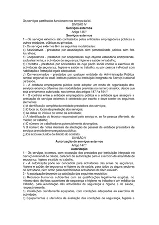 Os serviços partilhados funcionam nos termos da lei.
DIVISÃO IV
Serviços externos
Artigo 146.º
Serviços externos
1 - Os serviços externos são contratados pelas entidades empregadoras públicas a
outras entidades, públicas ou privadas.
2 - Os serviços externos têm as seguintes modalidades:
a) Associativos - prestados por associações com personalidade jurídica sem fins
lucrativos;
b) Cooperativos - prestados por cooperativas cujo objecto estatutário compreenda,
exclusivamente, a actividade de segurança, higiene e saúde no trabalho;
c) Privados - prestados por sociedades de cujo pacto social conste o exercício de
actividades de segurança, higiene e saúde no trabalho, ou por pessoa individual com
habilitação e formação legais adequadas;
d) Convencionados - prestados por qualquer entidade da Administração Pública
central, regional ou local, instituto público ou instituição integrada no Serviço Nacional
deSaúde.
3 - A entidade empregadora pública pode adoptar um modo de organização dos
serviços externos diferente das modalidades previstas no número anterior, desde que
seja previamente autorizada, nos termos dos artigos 147.º a 154.º
4 - O contrato entre a entidade empregadora pública e a entidade que assegura a
prestação de serviços externos é celebrado por escrito e deve conter os seguintes
elementos:
a) A identificação completa da entidade prestadora dos serviços;
b) O local ou locais da prestação dos serviços;
c) As datas do início e do termo da actividade;
d) A identificação do técnico responsável pelo serviço e, se for pessoa diferente, do
médico do trabalho;
e) O número de trabalhadores potencialmente abrangidos;
f) O número de horas mensais de afectação de pessoal da entidade prestadora de
serviços à entidade empregadora pública;
g) Os actos excluídos do âmbito do contrato.
DIVISÃO V
Autorização de serviços externos
Artigo 147.º
Autorização
1 - Os serviços externos, com excepção dos prestados por instituição integrada no
Serviço Nacional de Saúde, carecem de autorização para o exercício da actividade de
segurança, higiene e saúde no trabalho.
2 - A autorização pode ser concedida para actividades das áreas de segurança,
higiene e saúde, de segurança e higiene ou de saúde, para todos ou alguns sectores
de actividade, bem como para determinadas actividades de risco elevado.
3 - A autorização depende da satisfação dos seguintes requisitos:
a) Recursos humanos suficientes com as qualificações legalmente exigidas, no
mínimo dois técnicos superiores de segurança e higiene no trabalho e um médico do
trabalho, para autorização das actividades de segurança e higiene e de saúde,
respectivamente;
b) Instalações devidamente equipadas, com condições adequadas ao exercício da
actividade;
c) Equipamentos e utensílios de avaliação das condições de segurança, higiene e
 