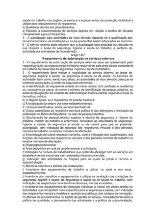 saúde no trabalho nos órgãos ou serviços e equipamentos de protecção individual a
utilizar pelo pessoal técnico do requerente;
d) Qualidade técnica dos procedimentos;
e) Recurso a subcontratação de serviços apenas em relação a tarefas de elevada
complexidade e pouco frequentes.
4 - A autorização para actividades de risco elevado depende de a qualificação dos
recursos humanos, as instalações e os equipamentos serem adequados às mesmas.
5 - O serviço externo pode requerer que a autorização seja ampliada ou reduzida no
que respeita a áreas de segurança, higiene e saúde no trabalho, a sectores de
actividade e a actividades de risco elevado.
Artigo 148.º
Requerimento de autorização de serviços externos
1 - O requerimento de autorização de serviços externos deve ser apresentado pelo
respectivo titular ao organismo do ministério responsável pela área laboral competente
em matéria de prevenção da segurança, higiene e saúde no trabalho.
2 - O requerimento deve indicar a modalidade de serviço externo, as áreas de
segurança, higiene e saúde, de segurança e saúde ou de saúde, os sectores de
actividade, bem como, sendo caso disso, as actividades de risco elevado para que se
pretende autorização, e conter os seguintes elementos:
a) A identificação do requerente através do nome, estado civil, profissão e residência
ou, consoante os casos, do nome e número de identificação de pessoa colectiva, ou
ainda da designação da entidade da Administração Pública central, regional ou local ou
de instituto público;
b) O objecto social, se o requerente for pessoa colectiva;
c) A localização da sede e dos seus estabelecimentos.
3 - O requerimento deve, ainda, ser acompanhado de:
a) Cópia autenticada da respectiva escritura pública e das alterações e indicação da
publicação no Diário da República, no caso de pessoa colectiva;
b) Enumeração do pessoal técnico superior e técnico de segurança e higiene do
trabalho, médico do trabalho e enfermeiro, consoante as actividades de segurança,
higiene e saúde, de segurança e saúde ou de saúde para que se pretende
autorização, com indicação da natureza dos respectivos vínculos e dos períodos
normais de trabalho ou tempos mensais de afectação;
c) Enumeração de outros recursos humanos, com a indicação das qualificações, das
funções, da natureza dos respectivos vínculos e dos períodos normais de trabalho ou
tempos mensais de afectação;
d) Organograma funcional;
e) Área geográfica em que se propõe exercer a actividade;
f) Indicação do número de trabalhadores que pretende abranger com os serviços em
estabelecimentos industriais e em estabelecimentos comerciais;
g) Indicação das actividades ou funções para as quais se prevê o recurso a
subcontratação;
h) Memória descritiva e plantas das instalações;
i) Inventário dos equipamentos de trabalho a utilizar na sede e nos seus
estabelecimentos;
j) Inventário dos utensílios e equipamentos a utilizar na avaliação das condições de
segurança, higiene e saúde, de segurança e saúde ou de saúde no trabalho, com
indicação das respectivas características técnicas, marcas e modelos;
l) Inventário dos equipamentos de protecção individual a utilizar em certas tarefas ou
actividades que comportem risco específico para a segurança e saúde, com indicação
das respectivas marcas e modelos e, quando se justifique, dos códigos de marcação;
m) Manual de procedimentos no âmbito da gestão do serviço, nomeadamente sobre a
política de qualidade, o planeamento das actividades e a política de subcontratação,
 