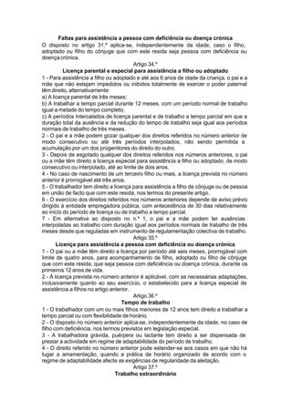 Faltas para assistência a pessoa com deficiência ou doença crónica
O disposto no artigo 31.º aplica-se, independentemente da idade, caso o filho,
adoptado ou filho do cônjuge que com este resida seja pessoa com deficiência ou
doençacrónica.
Artigo 34.º
Licença parental e especial para assistência a filho ou adoptado
1 - Para assistência a filho ou adoptado e até aos 6 anos de idade da criança, o pai e a
mãe que não estejam impedidos ou inibidos totalmente de exercer o poder paternal
têm direito, alternativamente:
a) A licença parental de três meses;
b) A trabalhar a tempo parcial durante 12 meses, com um período normal de trabalho
igual a metade do tempo completo;
c) A períodos intercalados de licença parental e de trabalho a tempo parcial em que a
duração total da ausência e da redução do tempo de trabalho seja igual aos períodos
normais de trabalho de três meses.
2 - O pai e a mãe podem gozar qualquer dos direitos referidos no número anterior de
modo consecutivo ou até três períodos interpolados, não sendo permitida a
acumulação por um dos progenitores do direito do outro.
3 - Depois de esgotado qualquer dos direitos referidos nos números anteriores, o pai
ou a mãe têm direito a licença especial para assistência a filho ou adoptado, de modo
consecutivo ou interpolado, até ao limite de dois anos.
4 - No caso de nascimento de um terceiro filho ou mais, a licença prevista no número
anterior é prorrogável até três anos.
5 - O trabalhador tem direito a licença para assistência a filho de cônjuge ou de pessoa
em união de facto que com este resida, nos termos do presente artigo.
6 - O exercício dos direitos referidos nos números anteriores depende de aviso prévio
dirigido à entidade empregadora pública, com antecedência de 30 dias relativamente
ao início do período de licença ou de trabalho a tempo parcial.
7 - Em alternativa ao disposto no n.º 1, o pai e a mãe podem ter ausências
interpoladas ao trabalho com duração igual aos períodos normais de trabalho de três
meses desde que reguladas em instrumento de regulamentação colectiva de trabalho.
Artigo 35.º
Licença para assistência a pessoa com deficiência ou doença crónica
1 - O pai ou a mãe têm direito a licença por período até seis meses, prorrogável com
limite de quatro anos, para acompanhamento de filho, adoptado ou filho de cônjuge
que com este resida, que seja pessoa com deficiência ou doença crónica, durante os
primeiros 12 anos de vida.
2 - À licença prevista no número anterior é aplicável, com as necessárias adaptações,
inclusivamente quanto ao seu exercício, o estabelecido para a licença especial de
assistência a filhos no artigo anterior.
Artigo 36.º
Tempo de trabalho
1 - O trabalhador com um ou mais filhos menores de 12 anos tem direito a trabalhar a
tempo parcial ou com flexibilidade de horário.
2 - O disposto no número anterior aplica-se, independentemente da idade, no caso de
filho com deficiência, nos termos previstos em legislação especial.
3 - A trabalhadora grávida, puérpera ou lactante tem direito a ser dispensada de
prestar a actividade em regime de adaptabilidade do período de trabalho.
4 - O direito referido no número anterior pode estender-se aos casos em que não há
lugar a amamentação, quando a prática de horário organizado de acordo com o
regime de adaptabilidade afecte as exigências de regularidade da aleitação.
Artigo 37.º
Trabalho extraordinário
 