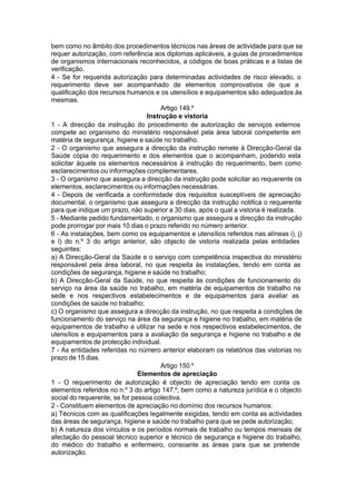 bem como no âmbito dos procedimentos técnicos nas áreas de actividade para que se
requer autorização, com referência aos diplomas aplicáveis, a guias de procedimentos
de organismos internacionais reconhecidos, a códigos de boas práticas e a listas de
verificação.
4 - Se for requerida autorização para determinadas actividades de risco elevado, o
requerimento deve ser acompanhado de elementos comprovativos de que a
qualificação dos recursos humanos e os utensílios e equipamentos são adequados às
mesmas.
Artigo 149.º
Instrução e vistoria
1 - A direcção da instrução do procedimento de autorização de serviços externos
compete ao organismo do ministério responsável pela área laboral competente em
matéria de segurança, higiene e saúde no trabalho.
2 - O organismo que assegura a direcção da instrução remete à Direcção-Geral da
Saúde cópia do requerimento e dos elementos que o acompanham, podendo esta
solicitar àquele os elementos necessários à instrução do requerimento, bem como
esclarecimentos ou informações complementares.
3 - O organismo que assegura a direcção da instrução pode solicitar ao requerente os
elementos, esclarecimentos ou informações necessárias.
4 - Depois de verificada a conformidade dos requisitos susceptíveis de apreciação
documental, o organismo que assegura a direcção da instrução notifica o requerente
para que indique um prazo, não superior a 30 dias, após o qual a vistoria é realizada.
5 - Mediante pedido fundamentado, o organismo que assegura a direcção da instrução
pode prorrogar por mais 10 dias o prazo referido no número anterior.
6 - As instalações, bem como os equipamentos e utensílios referidos nas alíneas i), j)
e l) do n.º 3 do artigo anterior, são objecto de vistoria realizada pelas entidades
seguintes:
a) A Direcção-Geral da Saúde e o serviço com competência inspectiva do ministério
responsável pela área laboral, no que respeita às instalações, tendo em conta as
condições de segurança, higiene e saúde no trabalho;
b) A Direcção-Geral da Saúde, no que respeita às condições de funcionamento do
serviço na área da saúde no trabalho, em matéria de equipamentos de trabalho na
sede e nos respectivos estabelecimentos e de equipamentos para avaliar as
condições de saúde no trabalho;
c) O organismo que assegura a direcção da instrução, no que respeita a condições de
funcionamento do serviço na área da segurança e higiene no trabalho, em matéria de
equipamentos de trabalho a utilizar na sede e nos respectivos estabelecimentos, de
utensílios e equipamentos para a avaliação da segurança e higiene no trabalho e de
equipamentos de protecção individual.
7 - As entidades referidas no número anterior elaboram os relatórios das vistorias no
prazo de 15 dias.
Artigo 150.º
Elementos de apreciação
1 - O requerimento de autorização é objecto de apreciação tendo em conta os
elementos referidos no n.º 3 do artigo 147.º, bem como a natureza jurídica e o objecto
social do requerente, se for pessoa colectiva.
2 - Constituem elementos de apreciação no domínio dos recursos humanos:
a) Técnicos com as qualificações legalmente exigidas, tendo em conta as actividades
das áreas de segurança, higiene e saúde no trabalho para que se pede autorização;
b) A natureza dos vínculos e os períodos normais de trabalho ou tempos mensais de
afectação do pessoal técnico superior e técnico de segurança e higiene do trabalho,
do médico do trabalho e enfermeiro, consoante as áreas para que se pretende
autorização.
 