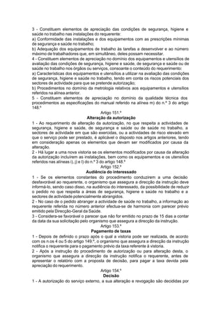 3 - Constituem elementos de apreciação das condições de segurança, higiene e
saúde no trabalho nas instalações do requerente:
a) Conformidade das instalações e dos equipamentos com as prescrições mínimas
de segurança e saúde no trabalho;
b) Adequação dos equipamentos de trabalho às tarefas a desenvolver e ao número
máximo de trabalhadores que, em simultâneo, deles possam necessitar.
4 - Constituem elementos de apreciação no domínio dos equipamentos e utensílios de
avaliação das condições de segurança, higiene e saúde, de segurança e saúde ou de
saúde no trabalho nos órgãos ou serviços, consoante o conteúdo do requerimento:
a) Características dos equipamentos e utensílios a utilizar na avaliação das condições
de segurança, higiene e saúde no trabalho, tendo em conta os riscos potenciais dos
sectores de actividade para que se pretende autorização;
b) Procedimentos no domínio da metrologia relativos aos equipamentos e utensílios
referidos na alínea anterior.
5 - Constituem elementos de apreciação no domínio da qualidade técnica dos
procedimentos as especificações do manual referido na alínea m) do n.º 3 do artigo
148.º
Artigo 151.º
Alteração da autorização
1 - Ao requerimento de alteração da autorização, no que respeita a actividades de
segurança, higiene e saúde, de segurança e saúde ou de saúde no trabalho, a
sectores de actividade em que são exercidas, ou a actividades de risco elevado em
que o serviço pode ser prestado, é aplicável o disposto nos artigos anteriores, tendo
em consideração apenas os elementos que devam ser modificados por causa da
alteração.
2 - Há lugar a uma nova vistoria se os elementos modificados por causa da alteração
da autorização incluírem as instalações, bem como os equipamentos e os utensílios
referidos nas alíneas i), j) e l) do n.º 3 do artigo 148.º
Artigo 152.º
Audiência do interessado
1 - Se os elementos constantes do procedimento conduzirem a uma decisão
desfavorável ao requerente, o organismo que assegura a direcção da instrução deve
informá-lo, sendo caso disso, na audiência do interessado, da possibilidade de reduzir
o pedido no que respeita a áreas de segurança, higiene e saúde no trabalho e a
sectores de actividade potencialmente abrangidos.
2 - No caso de o pedido abranger a actividade de saúde no trabalho, a informação ao
requerente referida no número anterior efectua-se de harmonia com parecer prévio
emitido pela Direcção-Geral da Saúde.
3 - Considera-se favorável o parecer que não for emitido no prazo de 15 dias a contar
da data da sua solicitação pelo organismo que assegura a direcção da instrução.
Artigo 153.º
Pagamento de taxas
1 - Depois de definido o prazo após o qual a vistoria pode ser realizada, de acordo
com os n.os 4 ou 5 do artigo 149.º, o organismo que assegura a direcção da instrução
notifica o requerente para o pagamento prévio da taxa referente à vistoria.
2 - Após a instrução do procedimento de autorização ou para alteração desta, o
organismo que assegura a direcção da instrução notifica o requerente, antes de
apresentar o relatório com a proposta de decisão, para pagar a taxa devida pela
apreciação do requerimento.
Artigo 154.º
Decisão
1 - A autorização do serviço externo, a sua alteração e revogação são decididas por
 