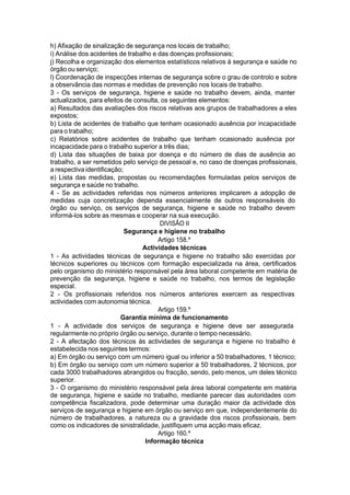 h) Afixação de sinalização de segurança nos locais de trabalho;
i) Análise dos acidentes de trabalho e das doenças profissionais;
j) Recolha e organização dos elementos estatísticos relativos à segurança e saúde no
órgão ou serviço;
l) Coordenação de inspecções internas de segurança sobre o grau de controlo e sobre
a observância das normas e medidas de prevenção nos locais de trabalho.
3 - Os serviços de segurança, higiene e saúde no trabalho devem, ainda, manter
actualizados, para efeitos de consulta, os seguintes elementos:
a) Resultados das avaliações dos riscos relativas aos grupos de trabalhadores a eles
expostos;
b) Lista de acidentes de trabalho que tenham ocasionado ausência por incapacidade
para o trabalho;
c) Relatórios sobre acidentes de trabalho que tenham ocasionado ausência por
incapacidade para o trabalho superior a três dias;
d) Lista das situações de baixa por doença e do número de dias de ausência ao
trabalho, a ser remetidos pelo serviço de pessoal e, no caso de doenças profissionais,
a respectiva identificação;
e) Lista das medidas, propostas ou recomendações formuladas pelos serviços de
segurança e saúde no trabalho.
4 - Se as actividades referidas nos números anteriores implicarem a adopção de
medidas cuja concretização dependa essencialmente de outros responsáveis do
órgão ou serviço, os serviços de segurança, higiene e saúde no trabalho devem
informá-los sobre as mesmas e cooperar na sua execução.
DIVISÃO II
Segurança e higiene no trabalho
Artigo 158.º
Actividades técnicas
1 - As actividades técnicas de segurança e higiene no trabalho são exercidas por
técnicos superiores ou técnicos com formação especializada na área, certificados
pelo organismo do ministério responsável pela área laboral competente em matéria de
prevenção da segurança, higiene e saúde no trabalho, nos termos de legislação
especial.
2 - Os profissionais referidos nos números anteriores exercem as respectivas
actividades com autonomia técnica.
Artigo 159.º
Garantia mínima de funcionamento
1 - A actividade dos serviços de segurança e higiene deve ser assegurada
regularmente no próprio órgão ou serviço, durante o tempo necessário.
2 - A afectação dos técnicos às actividades de segurança e higiene no trabalho é
estabelecida nos seguintes termos:
a) Em órgão ou serviço com um número igual ou inferior a 50 trabalhadores, 1 técnico;
b) Em órgão ou serviço com um número superior a 50 trabalhadores, 2 técnicos, por
cada 3000 trabalhadores abrangidos ou fracção, sendo, pelo menos, um deles técnico
superior.
3 - O organismo do ministério responsável pela área laboral competente em matéria
de segurança, higiene e saúde no trabalho, mediante parecer das autoridades com
competência fiscalizadora, pode determinar uma duração maior da actividade dos
serviços de segurança e higiene em órgão ou serviço em que, independentemente do
número de trabalhadores, a natureza ou a gravidade dos riscos profissionais, bem
como os indicadores de sinistralidade, justifiquem uma acção mais eficaz.
Artigo 160.º
Informação técnica
 