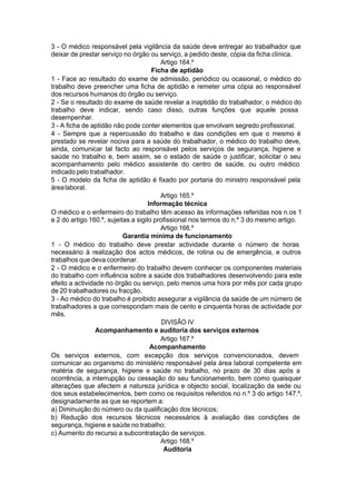 3 - O médico responsável pela vigilância da saúde deve entregar ao trabalhador que
deixar de prestar serviço no órgão ou serviço, a pedido deste, cópia da ficha clínica.
Artigo 164.º
Ficha de aptidão
1 - Face ao resultado do exame de admissão, periódico ou ocasional, o médico do
trabalho deve preencher uma ficha de aptidão e remeter uma cópia ao responsável
dos recursos humanos do órgão ou serviço.
2 - Se o resultado do exame de saúde revelar a inaptidão do trabalhador, o médico do
trabalho deve indicar, sendo caso disso, outras funções que aquele possa
desempenhar.
3 - A ficha de aptidão não pode conter elementos que envolvam segredo profissional.
4 - Sempre que a repercussão do trabalho e das condições em que o mesmo é
prestado se revelar nociva para a saúde do trabalhador, o médico do trabalho deve,
ainda, comunicar tal facto ao responsável pelos serviços de segurança, higiene e
saúde no trabalho e, bem assim, se o estado de saúde o justificar, solicitar o seu
acompanhamento pelo médico assistente do centro de saúde, ou outro médico
indicado pelo trabalhador.
5 - O modelo da ficha de aptidão é fixado por portaria do ministro responsável pela
árealaboral.
Artigo 165.º
Informação técnica
O médico e o enfermeiro do trabalho têm acesso às informações referidas nos n.os 1
e 2 do artigo 160.º, sujeitas a sigilo profissional nos termos do n.º 3 do mesmo artigo.
Artigo 166.º
Garantia mínima de funcionamento
1 - O médico do trabalho deve prestar actividade durante o número de horas
necessário à realização dos actos médicos, de rotina ou de emergência, e outros
trabalhos que deva coordenar.
2 - O médico e o enfermeiro do trabalho devem conhecer os componentes materiais
do trabalho com influência sobre a saúde dos trabalhadores desenvolvendo para este
efeito a actividade no órgão ou serviço, pelo menos uma hora por mês por cada grupo
de 20 trabalhadores ou fracção.
3 - Ao médico do trabalho é proibido assegurar a vigilância da saúde de um número de
trabalhadores a que correspondam mais de cento e cinquenta horas de actividade por
mês.
DIVISÃO IV
Acompanhamento e auditoria dos serviços externos
Artigo 167.º
Acompanhamento
Os serviços externos, com excepção dos serviços convencionados, devem
comunicar ao organismo do ministério responsável pela área laboral competente em
matéria de segurança, higiene e saúde no trabalho, no prazo de 30 dias após a
ocorrência, a interrupção ou cessação do seu funcionamento, bem como quaisquer
alterações que afectem a natureza jurídica e objecto social, localização da sede ou
dos seus estabelecimentos, bem como os requisitos referidos no n.º 3 do artigo 147.º,
designadamente as que se reportem a:
a) Diminuição do número ou da qualificação dos técnicos;
b) Redução dos recursos técnicos necessários à avaliação das condições de
segurança, higiene e saúde no trabalho;
c) Aumento do recurso a subcontratação de serviços.
Artigo 168.º
Auditoria
 
