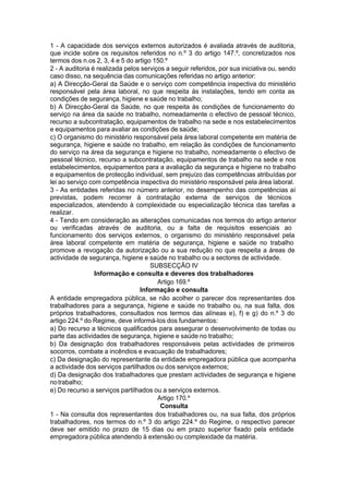 1 - A capacidade dos serviços externos autorizados é avaliada através de auditoria,
que incide sobre os requisitos referidos no n.º 3 do artigo 147.º, concretizados nos
termos dos n.os 2, 3, 4 e 5 do artigo 150.º
2 - A auditoria é realizada pelos serviços a seguir referidos, por sua iniciativa ou, sendo
caso disso, na sequência das comunicações referidas no artigo anterior:
a) A Direcção-Geral da Saúde e o serviço com competência inspectiva do ministério
responsável pela área laboral, no que respeita às instalações, tendo em conta as
condições de segurança, higiene e saúde no trabalho;
b) A Direcção-Geral da Saúde, no que respeita às condições de funcionamento do
serviço na área da saúde no trabalho, nomeadamente o efectivo de pessoal técnico,
recurso a subcontratação, equipamentos de trabalho na sede e nos estabelecimentos
e equipamentos para avaliar as condições de saúde;
c) O organismo do ministério responsável pela área laboral competente em matéria de
segurança, higiene e saúde no trabalho, em relação às condições de funcionamento
do serviço na área da segurança e higiene no trabalho, nomeadamente o efectivo de
pessoal técnico, recurso a subcontratação, equipamentos de trabalho na sede e nos
estabelecimentos, equipamentos para a avaliação da segurança e higiene no trabalho
e equipamentos de protecção individual, sem prejuízo das competências atribuídas por
lei ao serviço com competência inspectiva do ministério responsável pela área laboral.
3 - As entidades referidas no número anterior, no desempenho das competências aí
previstas, podem recorrer à contratação externa de serviços de técnicos
especializados, atendendo à complexidade ou especialização técnica das tarefas a
realizar.
4 - Tendo em consideração as alterações comunicadas nos termos do artigo anterior
ou verificadas através de auditoria, ou a falta de requisitos essenciais ao
funcionamento dos serviços externos, o organismo do ministério responsável pela
área laboral competente em matéria de segurança, higiene e saúde no trabalho
promove a revogação da autorização ou a sua redução no que respeita a áreas de
actividade de segurança, higiene e saúde no trabalho ou a sectores de actividade.
SUBSECÇÃO IV
Informação e consulta e deveres dos trabalhadores
Artigo 169.º
Informação e consulta
A entidade empregadora pública, se não acolher o parecer dos representantes dos
trabalhadores para a segurança, higiene e saúde no trabalho ou, na sua falta, dos
próprios trabalhadores, consultados nos termos das alíneas e), f) e g) do n.º 3 do
artigo 224.º do Regime, deve informá-los dos fundamentos:
a) Do recurso a técnicos qualificados para assegurar o desenvolvimento de todas ou
parte das actividades de segurança, higiene e saúde no trabalho;
b) Da designação dos trabalhadores responsáveis pelas actividades de primeiros
socorros, combate a incêndios e evacuação de trabalhadores;
c) Da designação do representante da entidade empregadora pública que acompanha
a actividade dos serviços partilhados ou dos serviços externos;
d) Da designação dos trabalhadores que prestam actividades de segurança e higiene
notrabalho;
e) Do recurso a serviços partilhados ou a serviços externos.
Artigo 170.º
Consulta
1 - Na consulta dos representantes dos trabalhadores ou, na sua falta, dos próprios
trabalhadores, nos termos do n.º 3 do artigo 224.º do Regime, o respectivo parecer
deve ser emitido no prazo de 15 dias ou em prazo superior fixado pela entidade
empregadora pública atendendo à extensão ou complexidade da matéria.
 