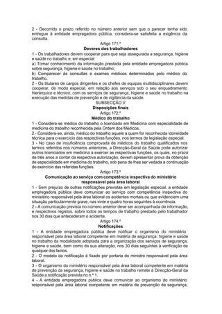 2 - Decorrido o prazo referido no número anterior sem que o parecer tenha sido
entregue à entidade empregadora pública, considera-se satisfeita a exigência da
consulta.
Artigo 171.º
Deveres dos trabalhadores
1 - Os trabalhadores devem cooperar para que seja assegurada a segurança, higiene
e saúde no trabalho e, em especial:
a) Tomar conhecimento da informação prestada pela entidade empregadora pública
sobre segurança, higiene e saúde no trabalho;
b) Comparecer às consultas e exames médicos determinados pelo médico do
trabalho.
2 - Os titulares de cargos dirigentes e os chefes de equipas multidisciplinares devem
cooperar, de modo especial, em relação aos serviços sob o seu enquadramento
hierárquico e técnico, com os serviços de segurança, higiene e saúde no trabalho na
execução das medidas de prevenção e de vigilância da saúde.
SUBSECÇÃO V
Disposições finais
Artigo 172.º
Médico do trabalho
1 - Considera-se médico do trabalho o licenciado em Medicina com especialidade de
medicina do trabalho reconhecida pela Ordem dos Médicos.
2 - Considera-se, ainda, médico do trabalho aquele a quem for reconhecida idoneidade
técnica para o exercício das respectivas funções, nos termos de legislação especial.
3 - No caso de insuficiência comprovada de médicos do trabalho qualificados nos
termos referidos nos números anteriores, a Direcção-Geral da Saúde pode autorizar
outros licenciados em medicina a exercer as respectivas funções, os quais, no prazo
de três anos a contar da respectiva autorização, devem apresentar prova da obtenção
de especialidade em medicina do trabalho, sob pena de lhes ser vedada a continuação
do exercício das referidas funções.
Artigo 173.º
Comunicação ao serviço com competência inspectiva do ministério
responsável pela área laboral
1 - Sem prejuízo de outras notificações previstas em legislação especial, a entidade
empregadora pública deve comunicar ao serviço com competência inspectiva do
ministério responsável pela área laboral os acidentes mortais ou que evidenciem uma
situação particularmente grave, nas vinte e quatro horas seguintes à ocorrência.
2 - A comunicação prevista no número anterior deve ser acompanhada de informação,
e respectivos registos, sobre todos os tempos de trabalho prestado pelo trabalhador
nos 30 dias que antecederam o acidente.
Artigo 174.º
Notificações
1 - A entidade empregadora pública deve notificar o organismo do ministério
responsável pela área laboral competente em matéria de segurança, higiene e saúde
no trabalho da modalidade adoptada para a organização dos serviços de segurança,
higiene e saúde, bem como da sua alteração, nos 30 dias seguintes à verificação de
qualquer dos factos.
2 - O modelo da notificação é fixado por portaria do ministro responsável pela área
laboral.
3 - O organismo do ministério responsável pela área laboral competente em matéria
de prevenção da segurança, higiene e saúde no trabalho remete à Direcção-Geral da
Saúde a notificação prevista no n.º 1.
4 - A entidade empregadora pública deve comunicar ao organismo do ministério
responsável pela área laboral competente em matéria de prevenção da segurança,
 