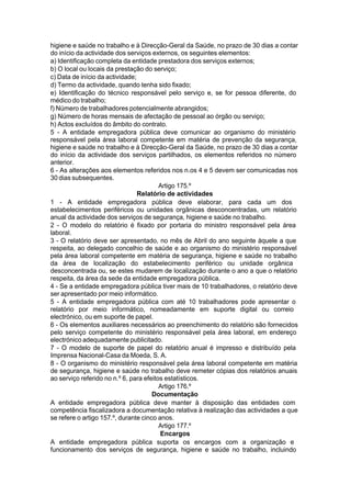 higiene e saúde no trabalho e à Direcção-Geral da Saúde, no prazo de 30 dias a contar
do início da actividade dos serviços externos, os seguintes elementos:
a) Identificação completa da entidade prestadora dos serviços externos;
b) O local ou locais da prestação do serviço;
c) Data de início da actividade;
d) Termo da actividade, quando tenha sido fixado;
e) Identificação do técnico responsável pelo serviço e, se for pessoa diferente, do
médico do trabalho;
f) Número de trabalhadores potencialmente abrangidos;
g) Número de horas mensais de afectação de pessoal ao órgão ou serviço;
h) Actos excluídos do âmbito do contrato.
5 - A entidade empregadora pública deve comunicar ao organismo do ministério
responsável pela área laboral competente em matéria de prevenção da segurança,
higiene e saúde no trabalho e à Direcção-Geral da Saúde, no prazo de 30 dias a contar
do início da actividade dos serviços partilhados, os elementos referidos no número
anterior.
6 - As alterações aos elementos referidos nos n.os 4 e 5 devem ser comunicadas nos
30 dias subsequentes.
Artigo 175.º
Relatório de actividades
1 - A entidade empregadora pública deve elaborar, para cada um dos
estabelecimentos periféricos ou unidades orgânicas desconcentradas, um relatório
anual da actividade dos serviços de segurança, higiene e saúde no trabalho.
2 - O modelo do relatório é fixado por portaria do ministro responsável pela área
laboral.
3 - O relatório deve ser apresentado, no mês de Abril do ano seguinte àquele a que
respeita, ao delegado concelhio de saúde e ao organismo do ministério responsável
pela área laboral competente em matéria de segurança, higiene e saúde no trabalho
da área de localização do estabelecimento periférico ou unidade orgânica
desconcentrada ou, se estes mudarem de localização durante o ano a que o relatório
respeita, da área da sede da entidade empregadora pública.
4 - Se a entidade empregadora pública tiver mais de 10 trabalhadores, o relatório deve
ser apresentado por meio informático.
5 - A entidade empregadora pública com até 10 trabalhadores pode apresentar o
relatório por meio informático, nomeadamente em suporte digital ou correio
electrónico, ou em suporte de papel.
6 - Os elementos auxiliares necessários ao preenchimento do relatório são fornecidos
pelo serviço competente do ministério responsável pela área laboral, em endereço
electrónico adequadamente publicitado.
7 - O modelo de suporte de papel do relatório anual é impresso e distribuído pela
Imprensa Nacional-Casa da Moeda, S. A.
8 - O organismo do ministério responsável pela área laboral competente em matéria
de segurança, higiene e saúde no trabalho deve remeter cópias dos relatórios anuais
ao serviço referido no n.º 6, para efeitos estatísticos.
Artigo 176.º
Documentação
A entidade empregadora pública deve manter à disposição das entidades com
competência fiscalizadora a documentação relativa à realização das actividades a que
se refere o artigo 157.º, durante cinco anos.
Artigo 177.º
Encargos
A entidade empregadora pública suporta os encargos com a organização e
funcionamento dos serviços de segurança, higiene e saúde no trabalho, incluindo
 