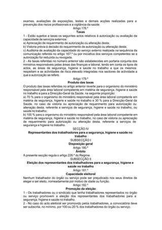 exames, avaliações de exposições, testes e demais acções realizadas para a
prevenção dos riscos profissionais e a vigilância da saúde.
Artigo 178.º
Taxas
1 - Estão sujeitos a taxas os seguintes actos relativos à autorização ou avaliação da
capacidade de serviços externos:
a) Apreciação de requerimento de autorização ou alteração desta;
b) Vistoria prévia à decisão do requerimento de autorização ou alteração desta;
c) Auditoria de avaliação da capacidade do serviço externo realizada na sequência da
comunicação referida no artigo 167.º ou por iniciativa dos serviços competentes se a
autorização for reduzida ou revogada.
2 - As taxas referidas no número anterior são estabelecidas em portaria conjunta dos
ministros responsáveis pelas áreas das finanças e laboral, tendo em conta os tipos de
actos, as áreas de segurança, higiene e saúde no trabalho a que os mesmos
respeitam e as actividades de risco elevado integradas nos sectores de actividade a
que a autorização se refere.
Artigo 179.º
Produto das taxas
O produto das taxas referidas no artigo anterior reverte para o organismo do ministério
responsável pela área laboral competente em matéria de segurança, higiene e saúde
no trabalho e para a Direcção-Geral da Saúde, na seguinte proporção:
a) 70 % para o organismo do ministério responsável pela área laboral competente em
matéria de segurança, higiene e saúde no trabalho e 30 % para a Direcção-Geral da
Saúde, no caso de vistoria ou apreciação de requerimento para autorização ou
alteração desta, referente a serviços de segurança, higiene e saúde no trabalho, ou
saúde no trabalho;
b) 100 % para o organismo do ministério responsável pela área laboral competente em
matéria de segurança, higiene e saúde no trabalho, no caso de vistoria ou apreciação
de requerimento para autorização ou alteração desta, referente a serviços de
segurança e higiene no trabalho.
SECÇÃO IV
Representantes dos trabalhadores para a segurança, higiene e saúde no
trabalho
SUBSECÇÃO I
Disposição geral
Artigo 180.º
Âmbito
A presente secção regula o artigo 226.º do Regime.
SUBSECÇÃO II
Eleição dos representantes dos trabalhadores para a segurança, higiene e
saúde no trabalho
Artigo 181.º
Capacidade eleitoral
Nenhum trabalhador do órgão ou serviço pode ser prejudicado nos seus direitos de
eleger e ser eleito, nomeadamente por motivo de idade ou função.
Artigo 182.º
Promoção da eleição
1 - Os trabalhadores ou o sindicato que tenha trabalhadores representados no órgão
ou serviço promovem a eleição dos representantes dos trabalhadores para a
segurança, higiene e saúde no trabalho.
2 - No caso do acto eleitoral ser promovido pelos trabalhadores, a convocatória deve
ser subscrita, no mínimo, por 100 ou 20 % dos trabalhadores do órgão ou serviço.
 