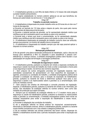 1 - A trabalhadora grávida ou com filho de idade inferior a 12 meses não está obrigada
a prestar trabalho extraordinário.
2 - O regime estabelecido no número anterior aplica-se ao pai que beneficiou da
licença por paternidade nos termos do n.º 2 do artigo 27.º
Artigo 38.º
Trabalho no período nocturno
1 - A trabalhadora é dispensada de prestar trabalho entre as 20 horas de um dia e as 7
horas do dia seguinte:
a) Durante um período de 112 dias antes e depois do parto, dos quais pelo menos
metade antes da data presumível do parto;
b) Durante o restante período de gravidez, se for apresentado atestado médico que
certifique que tal é necessário para a sua saúde ou para a do nascituro;
c) Durante todo o tempo que durar a amamentação, se for apresentado atestado
médico que certifique que tal é necessário para a sua saúde ou para a da criança.
2 - À trabalhadora dispensada da prestação de trabalho nocturno deve ser atribuído,
sempre que possível, um horário de trabalho diurno compatível.
3 - A trabalhadora é dispensada do trabalho sempre que não seja possível aplicar o
disposto no número anterior.
Artigo 39.º
Reinserção profissional
A fim de garantir uma plena reinserção profissional do trabalhador, após o decurso da
licença para assistência a filho ou adoptado e para assistência a pessoa com
deficiência ou doença crónica, a entidade empregadora pública deve facultar a sua
participação em acções de formação e reciclagem profissional.
Artigo 40.º
Protecção da segurança e saúde
1 - A trabalhadora grávida, puérpera ou lactante tem direito a especiais condições de
segurança e saúde nos locais de trabalho de modo a evitar a exposição a riscos para
a sua segurança e saúde, nos termos dos números seguintes.
2 - Sem prejuízo de outras obrigações previstas em legislação especial, nas
actividades susceptíveis de apresentarem um risco específico de exposição a
agentes, processos ou condições de trabalho, a entidade empregadora pública deve
proceder à avaliação da natureza, grau e duração da exposição da trabalhadora
grávida, puérpera ou lactante de modo a determinar qualquer risco para a sua
segurança e saúde e as repercussões sobre a gravidez ou a amamentação, bem
como as medidas a tomar.
3 - Sem prejuízo dos direitos de informação e consulta previstos em legislação
especial, a trabalhadora grávida, puérpera ou lactante tem direito a ser informada, por
escrito, dos resultados da avaliação referida no número anterior, bem como das
medidas de protecção que sejam tomadas.
4 - Sempre que os resultados da avaliação referida no n.º 2 revelem riscos para a
segurança ou saúde da trabalhadora grávida, puérpera ou lactante ou repercussões
sobre a gravidez ou amamentação, a entidade empregadora pública deve tomar as
medidas necessárias para evitar a exposição da trabalhadora a esses riscos,
nomeadamente:
a) Proceder à adaptação das condições de trabalho;
b) Se a adaptação referida na alínea anterior for impossível, excessivamente
demorada ou demasiado onerosa, atribuir à trabalhadora grávida, puérpera ou lactante
outras tarefas compatíveis com o seu estado e categoria profissional;
c) Se as medidas referidas nas alíneas anteriores não forem viáveis, dispensar do
trabalho a trabalhadora durante todo o período necessário para evitar a exposição aos
riscos.
 