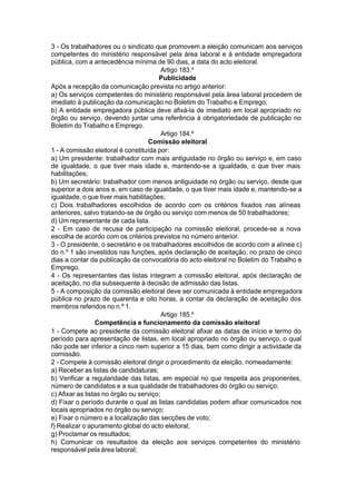 3 - Os trabalhadores ou o sindicato que promovem a eleição comunicam aos serviços
competentes do ministério responsável pela área laboral e à entidade empregadora
pública, com a antecedência mínima de 90 dias, a data do acto eleitoral.
Artigo 183.º
Publicidade
Após a recepção da comunicação prevista no artigo anterior:
a) Os serviços competentes do ministério responsável pela área laboral procedem de
imediato à publicação da comunicação no Boletim do Trabalho e Emprego;
b) A entidade empregadora pública deve afixá-la de imediato em local apropriado no
órgão ou serviço, devendo juntar uma referência à obrigatoriedade de publicação no
Boletim do Trabalho e Emprego.
Artigo 184.º
Comissão eleitoral
1 - A comissão eleitoral é constituída por:
a) Um presidente: trabalhador com mais antiguidade no órgão ou serviço e, em caso
de igualdade, o que tiver mais idade e, mantendo-se a igualdade, o que tiver mais
habilitações;
b) Um secretário: trabalhador com menos antiguidade no órgão ou serviço, desde que
superior a dois anos e, em caso de igualdade, o que tiver mais idade e, mantendo-se a
igualdade, o que tiver mais habilitações;
c) Dois trabalhadores escolhidos de acordo com os critérios fixados nas alíneas
anteriores, salvo tratando-se de órgão ou serviço com menos de 50 trabalhadores;
d) Um representante de cada lista.
2 - Em caso de recusa de participação na comissão eleitoral, procede-se a nova
escolha de acordo com os critérios previstos no número anterior.
3 - O presidente, o secretário e os trabalhadores escolhidos de acordo com a alínea c)
do n.º 1 são investidos nas funções, após declaração de aceitação, no prazo de cinco
dias a contar da publicação da convocatória do acto eleitoral no Boletim do Trabalho e
Emprego.
4 - Os representantes das listas integram a comissão eleitoral, após declaração de
aceitação, no dia subsequente à decisão de admissão das listas.
5 - A composição da comissão eleitoral deve ser comunicada à entidade empregadora
pública no prazo de quarenta e oito horas, a contar da declaração de aceitação dos
membros referidos no n.º 1.
Artigo 185.º
Competência e funcionamento da comissão eleitoral
1 - Compete ao presidente da comissão eleitoral afixar as datas de início e termo do
período para apresentação de listas, em local apropriado no órgão ou serviço, o qual
não pode ser inferior a cinco nem superior a 15 dias, bem como dirigir a actividade da
comissão.
2 - Compete à comissão eleitoral dirigir o procedimento da eleição, nomeadamente:
a) Receber as listas de candidaturas;
b) Verificar a regularidade das listas, em especial no que respeita aos proponentes,
número de candidatos e a sua qualidade de trabalhadores do órgão ou serviço;
c) Afixar as listas no órgão ou serviço;
d) Fixar o período durante o qual as listas candidatas podem afixar comunicados nos
locais apropriados no órgão ou serviço;
e) Fixar o número e a localização das secções de voto;
f) Realizar o apuramento global do acto eleitoral;
g) Proclamar os resultados;
h) Comunicar os resultados da eleição aos serviços competentes do ministério
responsável pela área laboral;
 