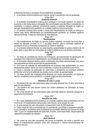 i) Resolver dúvidas e omissões do procedimento da eleição.
3 - A comissão eleitoral delibera por maioria, tendo o presidente voto de qualidade.
Artigo 186.º
Caderno eleitoral
1 - A entidade empregadora pública deve entregar à comissão eleitoral, no prazo de
quarenta e oito horas após a recepção da comunicação que identifica o presidente e o
secretário, o caderno eleitoral, procedendo aquela à imediata afixação no órgão ou
serviço, estabelecimento periférico ou unidade orgânica desconcentrada.
2 - O caderno eleitoral deve conter o nome dos trabalhadores do órgão ou serviço e,
sendo caso disso, identificados por estabelecimento periférico ou unidade orgânica
desconcentrada, à data da marcação do acto eleitoral.
Artigo 187.º
Reclamações
1 - Os trabalhadores do órgão ou serviço podem reclamar, no prazo de cinco dias a
contar da afixação prevista no n.º 1 do artigo anterior, para a comissão eleitoral de
quaisquer erros ou omissões constantes do caderno eleitoral.
2 - A comissão eleitoral decide as reclamações apresentadas no prazo máximo de 10
dias, após o qual afixa as correcções do caderno eleitoral que se tenham verificado.
Artigo 188.º
Listas
1 - As listas de candidaturas devem ser entregues, acompanhadas de declaração de
aceitação dos respectivos trabalhadores, ao presidente da comissão eleitoral.
2 - A comissão eleitoral decide sobre a admissão das listas apresentadas nos cinco
dias seguintes ao termo do período de apresentação.
3 - Em caso de rejeição de admissibilidade de qualquer lista apresentada, os seus
proponentes podem sanar os vícios existentes no prazo de quarenta e oito horas.
4 - Após a decisão da admissão de cada lista, o presidente da comissão eleitoral
atribui-lhe uma letra do alfabeto de acordo com a ordem de apresentação.
5 - As listas devem ser imediatamente afixadas, em locais apropriados, no órgão ou
serviço, estabelecimento periférico e unidade orgânica desconcentrada.
Artigo 189.º
Boletins de voto e urnas
1 - Os boletins de voto são elaborados pela comissão eleitoral nos 15 dias anteriores à
data do acto eleitoral.
2 - Os boletins de voto devem conter por ordem alfabética de admissão as listas
concorrentes.
3 - As urnas devem ser providenciadas pela comissão eleitoral, devendo assegurar a
segurança dos boletins.
Artigo 190.º
Secções de voto
1 - Em cada estabelecimento periférico ou unidade orgânica desconcentrada com um
mínimo de 10 trabalhadores deve existir, pelo menos, uma secção de voto.
2 - A cada secção de voto não podem corresponder mais de 500 eleitores.
3 - Cada mesa de voto é composta por um presidente, que dirige a respectiva votação,
e um secretário, escolhidos pelo presidente da comissão eleitoral nos termos do artigo
184.º, e por um representante de cada lista, ficando, para esse efeito, dispensados da
respectiva prestação de trabalho.
Artigo 191.º
Acto eleitoral
1 - As urnas de voto são colocadas nos locais de trabalho, de modo a permitir que
todos os trabalhadores possam votar sem prejudicar o normal funcionamento do
órgão ou serviço.
 