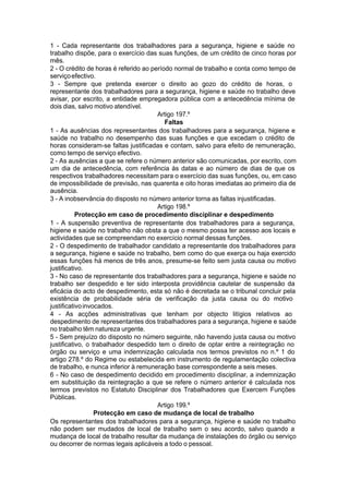 1 - Cada representante dos trabalhadores para a segurança, higiene e saúde no
trabalho dispõe, para o exercício das suas funções, de um crédito de cinco horas por
mês.
2 - O crédito de horas é referido ao período normal de trabalho e conta como tempo de
serviçoefectivo.
3 - Sempre que pretenda exercer o direito ao gozo do crédito de horas, o
representante dos trabalhadores para a segurança, higiene e saúde no trabalho deve
avisar, por escrito, a entidade empregadora pública com a antecedência mínima de
dois dias, salvo motivo atendível.
Artigo 197.º
Faltas
1 - As ausências dos representantes dos trabalhadores para a segurança, higiene e
saúde no trabalho no desempenho das suas funções e que excedam o crédito de
horas consideram-se faltas justificadas e contam, salvo para efeito de remuneração,
como tempo de serviço efectivo.
2 - As ausências a que se refere o número anterior são comunicadas, por escrito, com
um dia de antecedência, com referência às datas e ao número de dias de que os
respectivos trabalhadores necessitam para o exercício das suas funções, ou, em caso
de impossibilidade de previsão, nas quarenta e oito horas imediatas ao primeiro dia de
ausência.
3 - A inobservância do disposto no número anterior torna as faltas injustificadas.
Artigo 198.º
Protecção em caso de procedimento disciplinar e despedimento
1 - A suspensão preventiva de representante dos trabalhadores para a segurança,
higiene e saúde no trabalho não obsta a que o mesmo possa ter acesso aos locais e
actividades que se compreendam no exercício normal dessas funções.
2 - O despedimento de trabalhador candidato a representante dos trabalhadores para
a segurança, higiene e saúde no trabalho, bem como do que exerça ou haja exercido
essas funções há menos de três anos, presume-se feito sem justa causa ou motivo
justificativo.
3 - No caso de representante dos trabalhadores para a segurança, higiene e saúde no
trabalho ser despedido e ter sido interposta providência cautelar de suspensão da
eficácia do acto de despedimento, esta só não é decretada se o tribunal concluir pela
existência de probabilidade séria de verificação da justa causa ou do motivo
justificativoinvocados.
4 - As acções administrativas que tenham por objecto litígios relativos ao
despedimento de representantes dos trabalhadores para a segurança, higiene e saúde
no trabalho têm natureza urgente.
5 - Sem prejuízo do disposto no número seguinte, não havendo justa causa ou motivo
justificativo, o trabalhador despedido tem o direito de optar entre a reintegração no
órgão ou serviço e uma indemnização calculada nos termos previstos no n.º 1 do
artigo 278.º do Regime ou estabelecida em instrumento de regulamentação colectiva
de trabalho, e nunca inferior à remuneração base correspondente a seis meses.
6 - No caso de despedimento decidido em procedimento disciplinar, a indemnização
em substituição da reintegração a que se refere o número anterior é calculada nos
termos previstos no Estatuto Disciplinar dos Trabalhadores que Exercem Funções
Públicas.
Artigo 199.º
Protecção em caso de mudança de local de trabalho
Os representantes dos trabalhadores para a segurança, higiene e saúde no trabalho
não podem ser mudados de local de trabalho sem o seu acordo, salvo quando a
mudança de local de trabalho resultar da mudança de instalações do órgão ou serviço
ou decorrer de normas legais aplicáveis a todo o pessoal.
 