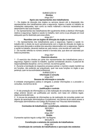 SUBSECÇÃO IV
Direitos
Artigo 200.º
Apoio aos representantes dos trabalhadores
1 - Os órgãos de direcção dos órgãos ou serviços devem pôr à disposição dos
representantes dos trabalhadores para a segurança, higiene e saúde no trabalho as
instalações adequadas, bem como os meios materiais e técnicos necessários ao
desempenho das suas funções.
2 - Os representantes dos trabalhadores têm igualmente direito a distribuir informação
relativa à segurança, higiene e saúde no trabalho, bem como à sua afixação em local
adequado que for destinado para esse efeito.
Artigo 201.º
Reuniões com os órgãos de direcção do órgão ou serviço
1 - Os representantes dos trabalhadores para a segurança, higiene e saúde no
trabalho têm o direito de reunir periodicamente com o órgão de direcção do órgão ou
serviço para discussão e análise dos assuntos relacionados com a segurança, higiene
e saúde no trabalho, devendo realizar-se, pelo menos, uma reunião em cada mês.
2 - Da reunião referida no número anterior é lavrada acta, que deve ser assinada por
todos os presentes.
Artigo 202.º
Exercício abusivo
1 - O exercício dos direitos por parte dos representantes dos trabalhadores para a
segurança, higiene e saúde no trabalho, quando considerado abusivo, é passível de
responsabilidade disciplinar, civil ou criminal, nos termos gerais.
2 - Durante a tramitação do respectivo processo judicial, o membro visado mantém-se
em funções, não podendo ser prejudicado, quer nas suas funções no órgão a que
pertença, quer na sua actividade profissional.
SUBSECÇÃO V
Informação e consulta
Artigo 203.º
Deveres de informação e consulta
A entidade empregadora pública é obrigada a prestar informações e a proceder a
consultas, nos termos da lei.
Artigo 204.º
Justificação e controlo
1 - A não prestação de informações ou a não realização de consultas a que se refere o
artigo anterior devem ser justificadas por escrito, com base em critérios legais
objectivamenteaferíveis.
2 - A recusa de prestação de informações ou de realização de consultas podem ser
objecto de apreciação administrativa e jurisdicional, nos termos da lei sobre acesso a
informação administrativa e do Código de Processo nos Tribunais Administrativos.
CAPÍTULO XIV
Comissões de trabalhadores: constituição, estatutos e eleição
SECÇÃO I
Âmbito
Artigo 205.º
Âmbito
O presente capítulo regula o artigo 300.º do Regime.
SECÇÃO II
Constituição e estatutos da comissão de trabalhadores
Artigo 206.º
Constituição da comissão de trabalhadores e aprovação dos estatutos
 