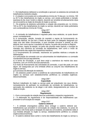 1 - Os trabalhadores deliberam a constituição e aprovam os estatutos da comissão de
trabalhadores mediante votação.
2 - A votação é convocada com a antecedência mínima de 15 dias por, no mínimo, 100
ou 20 % dos trabalhadores do órgão ou serviço, com ampla publicidade e menção
expressa do dia, local, horário e objecto, devendo ser remetida simultaneamente cópia
da convocatória ao órgão de direcção do órgão ou serviço.
3 - Os projectos de estatutos submetidos a votação são propostos por, no mínimo,
100 ou 20 % dos trabalhadores do órgão ou serviço, devendo ser neste publicitados
com a antecedência mínima de 10 dias.
Artigo 207.º
Estatutos
1 - A comissão de trabalhadores é regulada pelos seus estatutos, os quais devem
prever,nomeadamente:
a) A composição, eleição, duração do mandato e regras de funcionamento da
comissão eleitoral, de que tem o direito de fazer parte um delegado designado por
cada uma das listas concorrentes, à qual compete convocar e presidir ao acto
eleitoral, bem como apurar o resultado do mesmo, na parte não prevista no Regime;
b) O número, regras da eleição, na parte não prevista neste capítulo, e duração do
mandato dos membros da comissão de trabalhadores, bem como o modo de
preenchimento das vagas dos respectivos membros;
c) O funcionamento da comissão, resolvendo as questões relativas a empate de
deliberações;
d) A articulação da comissão com as subcomissões de trabalhadores e a comissão
coordenadora de que seja aderente;
e) A forma de vinculação, a qual deve exigir a assinatura da maioria dos seus
membros, com um mínimo de duas assinaturas;
f) O modo de financiamento das actividades da comissão, o qual não pode, em caso
algum, ser assegurado por uma entidade alheia ao conjunto dos trabalhadores do
órgão ou serviço;
g) O processo de alteração de estatutos.
2 - Os estatutos podem prever a existência de subcomissões de trabalhadores em
órgãos ou serviços com estabelecimentos periféricos ou unidades orgânicas
desconcentradas.
Artigo 208.º
Capacidade
Nenhum trabalhador do órgão ou serviço pode ser prejudicado nos seus direitos,
nomeadamente de participar na constituição da comissão de trabalhadores, na
aprovação dos estatutos ou de eleger e ser eleito, designadamente por motivo de
idade ou função.
Artigo 209.º
Regulamento
1 - Com a convocação da votação deve ser publicitado o respectivo regulamento.
2 - A elaboração do regulamento é da responsabilidade dos trabalhadores que
procedam à convocação da votação.
Artigo 210.º
Caderno eleitoral
1 - A entidade empregadora pública deve entregar o caderno eleitoral aos
trabalhadores que procedem à convocação da votação dos estatutos, no prazo de
quarenta e oito horas após a recepção da cópia da convocatória, procedendo estes à
sua imediata afixação no órgão ou serviço, estabelecimento periférico ou unidade
orgânicadesconcentrada.
2 - O caderno eleitoral deve conter o nome dos trabalhadores do órgão ou serviço e,
 