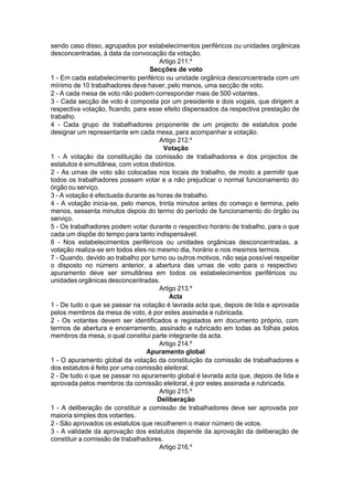 sendo caso disso, agrupados por estabelecimentos periféricos ou unidades orgânicas
desconcentradas, à data da convocação da votação.
Artigo 211.º
Secções de voto
1 - Em cada estabelecimento periférico ou unidade orgânica desconcentrada com um
mínimo de 10 trabalhadores deve haver, pelo menos, uma secção de voto.
2 - A cada mesa de voto não podem corresponder mais de 500 votantes.
3 - Cada secção de voto é composta por um presidente e dois vogais, que dirigem a
respectiva votação, ficando, para esse efeito dispensados da respectiva prestação de
trabalho.
4 - Cada grupo de trabalhadores proponente de um projecto de estatutos pode
designar um representante em cada mesa, para acompanhar a votação.
Artigo 212.º
Votação
1 - A votação da constituição da comissão de trabalhadores e dos projectos de
estatutos é simultânea, com votos distintos.
2 - As urnas de voto são colocadas nos locais de trabalho, de modo a permitir que
todos os trabalhadores possam votar e a não prejudicar o normal funcionamento do
órgão ou serviço.
3 - A votação é efectuada durante as horas de trabalho.
4 - A votação inicia-se, pelo menos, trinta minutos antes do começo e termina, pelo
menos, sessenta minutos depois do termo do período de funcionamento do órgão ou
serviço.
5 - Os trabalhadores podem votar durante o respectivo horário de trabalho, para o que
cada um dispõe do tempo para tanto indispensável.
6 - Nos estabelecimentos periféricos ou unidades orgânicas desconcentradas, a
votação realiza-se em todos eles no mesmo dia, horário e nos mesmos termos.
7 - Quando, devido ao trabalho por turno ou outros motivos, não seja possível respeitar
o disposto no número anterior, a abertura das urnas de voto para o respectivo
apuramento deve ser simultânea em todos os estabelecimentos periféricos ou
unidades orgânicas desconcentradas.
Artigo 213.º
Acta
1 - De tudo o que se passar na votação é lavrada acta que, depois de lida e aprovada
pelos membros da mesa de voto, é por estes assinada e rubricada.
2 - Os votantes devem ser identificados e registados em documento próprio, com
termos de abertura e encerramento, assinado e rubricado em todas as folhas pelos
membros da mesa, o qual constitui parte integrante da acta.
Artigo 214.º
Apuramento global
1 - O apuramento global da votação da constituição da comissão de trabalhadores e
dos estatutos é feito por uma comissão eleitoral.
2 - De tudo o que se passar no apuramento global é lavrada acta que, depois de lida e
aprovada pelos membros da comissão eleitoral, é por estes assinada e rubricada.
Artigo 215.º
Deliberação
1 - A deliberação de constituir a comissão de trabalhadores deve ser aprovada por
maioria simples dos votantes.
2 - São aprovados os estatutos que recolherem o maior número de votos.
3 - A validade da aprovação dos estatutos depende da aprovação da deliberação de
constituir a comissão de trabalhadores.
Artigo 216.º
 