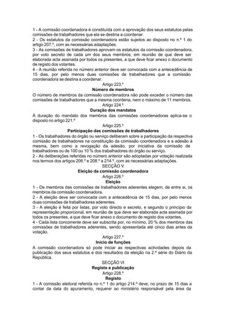 1 - A comissão coordenadora é constituída com a aprovação dos seus estatutos pelas
comissões de trabalhadores que ela se destina a coordenar.
2 - Os estatutos da comissão coordenadora estão sujeitos ao disposto no n.º 1 do
artigo 207.º, com as necessárias adaptações.
3 - As comissões de trabalhadores aprovam os estatutos da comissão coordenadora,
por voto secreto de cada um dos seus membros, em reunião de que deve ser
elaborada acta assinada por todos os presentes, a que deve ficar anexo o documento
de registo dos votantes.
4 - A reunião referida no número anterior deve ser convocada com a antecedência de
15 dias, por pelo menos duas comissões de trabalhadores que a comissão
coordenadora se destina a coordenar.
Artigo 223.º
Número de membros
O número de membros da comissão coordenadora não pode exceder o número das
comissões de trabalhadores que a mesma coordena, nem o máximo de 11 membros.
Artigo 224.º
Duração dos mandatos
À duração do mandato dos membros das comissões coordenadoras aplica-se o
disposto no artigo 221.º
Artigo 225.º
Participação das comissões de trabalhadores
1 - Os trabalhadores do órgão ou serviço deliberam sobre a participação da respectiva
comissão de trabalhadores na constituição da comissão coordenadora e a adesão à
mesma, bem como a revogação da adesão, por iniciativa da comissão de
trabalhadores ou de 100 ou 10 % dos trabalhadores do órgão ou serviço.
2 - As deliberações referidas no número anterior são adoptadas por votação realizada
nos termos dos artigos 206.º e 208.º a 214.º, com as necessárias adaptações.
SECÇÃO V
Eleição da comissão coordenadora
Artigo 226.º
Eleição
1 - Os membros das comissões de trabalhadores aderentes elegem, de entre si, os
membros da comissão coordenadora.
2 - A eleição deve ser convocada com a antecedência de 15 dias, por pelo menos
duas comissões de trabalhadores aderentes.
3 - A eleição é feita por listas, por voto directo e secreto, e segundo o princípio da
representação proporcional, em reunião de que deve ser elaborada acta assinada por
todos os presentes, a que deve ficar anexo o documento de registo dos votantes.
4 - Cada lista concorrente deve ser subscrita por, no mínimo, 20 % dos membros das
comissões de trabalhadores aderentes, sendo apresentada até cinco dias antes da
votação.
Artigo 227.º
Início de funções
A comissão coordenadora só pode iniciar as respectivas actividades depois da
publicação dos seus estatutos e dos resultados da eleição na 2.ª série do Diário da
República.
SECÇÃO VI
Registo e publicação
Artigo 228.º
Registo
1 - A comissão eleitoral referida no n.º 1 do artigo 214.º deve, no prazo de 15 dias a
contar da data do apuramento, requerer ao ministério responsável pela área da
 