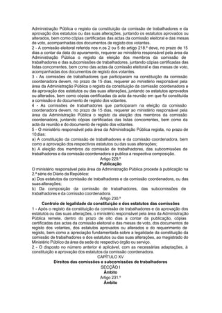 Administração Pública o registo da constituição da comissão de trabalhadores e da
aprovação dos estatutos ou das suas alterações, juntando os estatutos aprovados ou
alterados, bem como cópias certificadas das actas da comissão eleitoral e das mesas
de voto, acompanhadas dos documentos de registo dos votantes.
2 - A comissão eleitoral referida nos n.os 2 ou 5 do artigo 218.º deve, no prazo de 15
dias a contar da data do apuramento, requerer ao ministério responsável pela área da
Administração Pública o registo da eleição dos membros da comissão de
trabalhadores e das subcomissões de trabalhadores, juntando cópias certificadas das
listas concorrentes, bem como das actas da comissão eleitoral e das mesas de voto,
acompanhadas dos documentos de registo dos votantes.
3 - As comissões de trabalhadores que participaram na constituição da comissão
coordenadora devem, no prazo de 15 dias, requerer ao ministério responsável pela
área da Administração Pública o registo da constituição da comissão coordenadora e
da aprovação dos estatutos ou das suas alterações, juntando os estatutos aprovados
ou alterados, bem como cópias certificadas da acta da reunião em que foi constituída
a comissão e do documento de registo dos votantes.
4 - As comissões de trabalhadores que participaram na eleição da comissão
coordenadora devem, no prazo de 15 dias, requerer ao ministério responsável pela
área da Administração Pública o registo da eleição dos membros da comissão
coordenadora, juntando cópias certificadas das listas concorrentes, bem como da
acta da reunião e do documento de registo dos votantes.
5 - O ministério responsável pela área da Administração Pública regista, no prazo de
10dias:
a) A constituição da comissão de trabalhadores e da comissão coordenadora, bem
como a aprovação dos respectivos estatutos ou das suas alterações;
b) A eleição dos membros da comissão de trabalhadores, das subcomissões de
trabalhadores e da comissão coordenadora e publica a respectiva composição.
Artigo 229.º
Publicação
O ministério responsável pela área da Administração Pública procede à publicação na
2.ª série do Diário da República:
a) Dos estatutos da comissão de trabalhadores e da comissão coordenadora, ou das
suasalterações;
b) Da composição da comissão de trabalhadores, das subcomissões de
trabalhadores e da comissão coordenadora.
Artigo 230.º
Controlo de legalidade da constituição e dos estatutos das comissões
1 - Após o registo da constituição da comissão de trabalhadores e da aprovação dos
estatutos ou das suas alterações, o ministério responsável pela área da Administração
Pública remete, dentro do prazo de oito dias a contar da publicação, cópias
certificadas das actas da comissão eleitoral e das mesas de voto, dos documentos de
registo dos votantes, dos estatutos aprovados ou alterados e do requerimento de
registo, bem como a apreciação fundamentada sobre a legalidade da constituição da
comissão de trabalhadores e dos estatutos ou das suas alterações, ao magistrado do
Ministério Público da área da sede do respectivo órgão ou serviço.
2 - O disposto no número anterior é aplicável, com as necessárias adaptações, à
constituição e aprovação dos estatutos da comissão coordenadora.
CAPÍTULO XV
Direitos das comissões e subcomissões de trabalhadores
SECÇÃO I
Âmbito
Artigo 231.º
Âmbito
 