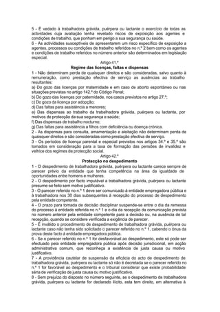 5 - É vedado à trabalhadora grávida, puérpera ou lactante o exercício de todas as
actividades cuja avaliação tenha revelado riscos de exposição aos agentes e
condições de trabalho, que ponham em perigo a sua segurança ou saúde.
6 - As actividades susceptíveis de apresentarem um risco específico de exposição a
agentes, processos ou condições de trabalho referidos no n.º 2 bem como os agentes
e condições de trabalho referidos no número anterior são determinados em legislação
especial.
Artigo 41.º
Regime das licenças, faltas e dispensas
1 - Não determinam perda de quaisquer direitos e são consideradas, salvo quanto à
remuneração, como prestação efectiva de serviço as ausências ao trabalho
resultantes:
a) Do gozo das licenças por maternidade e em caso de aborto espontâneo ou nas
situações previstas no artigo 142.º do Código Penal;
b) Do gozo das licenças por paternidade, nos casos previstos no artigo 27.º;
c) Do gozo da licença por adopção;
d) Das faltas para assistência a menores;
e) Das dispensas ao trabalho da trabalhadora grávida, puérpera ou lactante, por
motivos de protecção da sua segurança e saúde;
f) Das dispensas de trabalho nocturno;
g) Das faltas para assistência a filhos com deficiência ou doença crónica.
2 - As dispensas para consulta, amamentação e aleitação não determinam perda de
quaisquer direitos e são consideradas como prestação efectiva de serviço.
3 - Os períodos de licença parental e especial previstos nos artigos 34.º e 35.º são
tomados em consideração para a taxa de formação das pensões de invalidez e
velhice dos regimes de protecção social.
Artigo 42.º
Protecção no despedimento
1 - O despedimento de trabalhadora grávida, puérpera ou lactante carece sempre de
parecer prévio da entidade que tenha competência na área da igualdade de
oportunidades entre homens e mulheres.
2 - O despedimento por facto imputável a trabalhadora grávida, puérpera ou lactante
presume-se feito sem motivo justificativo.
3 - O parecer referido no n.º 1 deve ser comunicado à entidade empregadora pública e
à trabalhadora nos 30 dias subsequentes à recepção do processo de despedimento
pela entidade competente.
4 - O prazo para tomada de decisão disciplinar suspende-se entre o dia da remessa
do processo à entidade referida no n.º 1 e o dia da recepção da comunicação prevista
no número anterior pela entidade competente para a decisão ou, na ausência de tal
recepção, quando se considere verificada a exigência de parecer.
5 - É inválido o procedimento de despedimento de trabalhadora grávida, puérpera ou
lactante caso não tenha sido solicitado o parecer referido no n.º 1, cabendo o ónus da
prova deste facto à entidade empregadora pública.
6 - Se o parecer referido no n.º 1 for desfavorável ao despedimento, este só pode ser
efectuado pela entidade empregadora pública após decisão jurisdicional, em acção
administrativa comum, que reconheça a existência de justa causa ou motivo
justificativo.
7 - A providência cautelar de suspensão da eficácia do acto de despedimento de
trabalhadora grávida, puérpera ou lactante só não é decretada se o parecer referido no
n.º 1 for favorável ao despedimento e o tribunal considerar que existe probabilidade
séria de verificação de justa causa ou motivo justificativo.
8 - Sem prejuízo do disposto no número seguinte, se o despedimento de trabalhadora
grávida, puérpera ou lactante for declarado ilícito, esta tem direito, em alternativa à
 