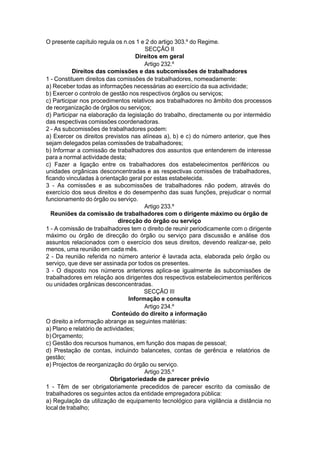 O presente capítulo regula os n.os 1 e 2 do artigo 303.º do Regime.
SECÇÃO II
Direitos em geral
Artigo 232.º
Direitos das comissões e das subcomissões de trabalhadores
1 - Constituem direitos das comissões de trabalhadores, nomeadamente:
a) Receber todas as informações necessárias ao exercício da sua actividade;
b) Exercer o controlo de gestão nos respectivos órgãos ou serviços;
c) Participar nos procedimentos relativos aos trabalhadores no âmbito dos processos
de reorganização de órgãos ou serviços;
d) Participar na elaboração da legislação do trabalho, directamente ou por intermédio
das respectivas comissões coordenadoras.
2 - As subcomissões de trabalhadores podem:
a) Exercer os direitos previstos nas alíneas a), b) e c) do número anterior, que lhes
sejam delegados pelas comissões de trabalhadores;
b) Informar a comissão de trabalhadores dos assuntos que entenderem de interesse
para a normal actividade desta;
c) Fazer a ligação entre os trabalhadores dos estabelecimentos periféricos ou
unidades orgânicas desconcentradas e as respectivas comissões de trabalhadores,
ficando vinculadas à orientação geral por estas estabelecida.
3 - As comissões e as subcomissões de trabalhadores não podem, através do
exercício dos seus direitos e do desempenho das suas funções, prejudicar o normal
funcionamento do órgão ou serviço.
Artigo 233.º
Reuniões da comissão de trabalhadores com o dirigente máximo ou órgão de
direcção do órgão ou serviço
1 - A comissão de trabalhadores tem o direito de reunir periodicamente com o dirigente
máximo ou órgão de direcção do órgão ou serviço para discussão e análise dos
assuntos relacionados com o exercício dos seus direitos, devendo realizar-se, pelo
menos, uma reunião em cada mês.
2 - Da reunião referida no número anterior é lavrada acta, elaborada pelo órgão ou
serviço, que deve ser assinada por todos os presentes.
3 - O disposto nos números anteriores aplica-se igualmente às subcomissões de
trabalhadores em relação aos dirigentes dos respectivos estabelecimentos periféricos
ou unidades orgânicas desconcentradas.
SECÇÃO III
Informação e consulta
Artigo 234.º
Conteúdo do direito a informação
O direito a informação abrange as seguintes matérias:
a) Plano e relatório de actividades;
b)Orçamento;
c) Gestão dos recursos humanos, em função dos mapas de pessoal;
d) Prestação de contas, incluindo balancetes, contas de gerência e relatórios de
gestão;
e) Projectos de reorganização do órgão ou serviço.
Artigo 235.º
Obrigatoriedade de parecer prévio
1 - Têm de ser obrigatoriamente precedidos de parecer escrito da comissão de
trabalhadores os seguintes actos da entidade empregadora pública:
a) Regulação da utilização de equipamento tecnológico para vigilância a distância no
local de trabalho;
 