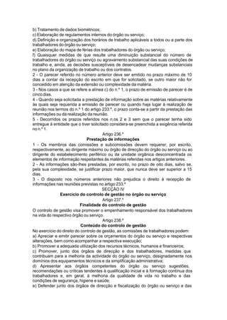 b) Tratamento de dados biométricos;
c) Elaboração de regulamentos internos do órgão ou serviço;
d) Definição e organização dos horários de trabalho aplicáveis a todos ou a parte dos
trabalhadores do órgão ou serviço;
e) Elaboração do mapa de férias dos trabalhadores do órgão ou serviço;
f) Quaisquer medidas de que resulte uma diminuição substancial do número de
trabalhadores do órgão ou serviço ou agravamento substancial das suas condições de
trabalho e, ainda, as decisões susceptíveis de desencadear mudanças substanciais
no plano da organização de trabalho ou dos contratos.
2 - O parecer referido no número anterior deve ser emitido no prazo máximo de 10
dias a contar da recepção do escrito em que for solicitado, se outro maior não for
concedido em atenção da extensão ou complexidade da matéria.
3 - Nos casos a que se refere a alínea c) do n.º 1, o prazo de emissão de parecer é de
cincodias.
4 - Quando seja solicitada a prestação de informação sobre as matérias relativamente
às quais seja requerida a emissão de parecer ou quando haja lugar à realização de
reunião nos termos do n.º 1 do artigo 233.º, o prazo conta-se a partir da prestação das
informações ou da realização da reunião.
5 - Decorridos os prazos referidos nos n.os 2 e 3 sem que o parecer tenha sido
entregue à entidade que o tiver solicitado considera-se preenchida a exigência referida
no n.º 1.
Artigo 236.º
Prestação de informações
1 - Os membros das comissões e subcomissões devem requerer, por escrito,
respectivamente, ao dirigente máximo ou órgão de direcção do órgão ou serviço ou ao
dirigente do estabelecimento periférico ou da unidade orgânica desconcentrada os
elementos de informação respeitantes às matérias referidas nos artigos anteriores.
2 - As informações são-lhes prestadas, por escrito, no prazo de oito dias, salvo se,
pela sua complexidade, se justificar prazo maior, que nunca deve ser superior a 15
dias.
3 - O disposto nos números anteriores não prejudica o direito à recepção de
informações nas reuniões previstas no artigo 233.º
SECÇÃO IV
Exercício do controlo de gestão no órgão ou serviço
Artigo 237.º
Finalidade do controlo de gestão
O controlo de gestão visa promover o empenhamento responsável dos trabalhadores
na vida do respectivo órgão ou serviço.
Artigo 238.º
Conteúdo do controlo de gestão
No exercício do direito do controlo de gestão, as comissões de trabalhadores podem:
a) Apreciar e emitir parecer sobre os orçamentos do órgão ou serviço e respectivas
alterações, bem como acompanhar a respectiva execução;
b) Promover a adequada utilização dos recursos técnicos, humanos e financeiros;
c) Promover, junto dos órgãos de direcção e dos trabalhadores, medidas que
contribuam para a melhoria da actividade do órgão ou serviço, designadamente nos
domínios dos equipamentos técnicos e da simplificação administrativa;
d) Apresentar aos órgãos competentes do órgão ou serviço sugestões,
recomendações ou críticas tendentes à qualificação inicial e à formação contínua dos
trabalhadores e, em geral, à melhoria da qualidade de vida no trabalho e das
condições de segurança, higiene e saúde;
e) Defender junto dos órgãos de direcção e fiscalização do órgão ou serviço e das
 