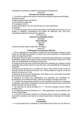 autoridades competentes os legítimos interesses dos trabalhadores.
Artigo 239.º
Exclusões do controlo de gestão
1 - O controlo de gestão não pode ser exercido em relação às seguintes actividades:
a) Defesa nacional;
b) Representação externa do Estado;
c) Informações de segurança;
d) Investigação criminal;
e) Segurança pública, quer em meio livre quer em meio institucional;
f)Inspecção.
2 - Excluem-se igualmente do controlo de gestão as actividades que envolvam, por via
directa ou delegada, competências dos órgãos de soberania, bem como das
assembleias regionais e dos governos regionais.
CAPÍTULO XVI
Exercício da actividade sindical
SECÇÃO I
Actos eleitorais
Artigo 240.º
Âmbito
A presente secção regula o artigo 320.º do Regime.
Artigo 241.º
Participação nos processos eleitorais
1 - Para a realização de assembleias constituintes de associações sindicais ou para
efeitos de alteração dos estatutos ou eleição dos corpos gerentes, os trabalhadores
gozam dos seguintes direitos:
a) Dispensa de serviço para os membros da assembleia geral eleitoral e da comissão
fiscalizadora eleitoral, até ao limite de sete membros, pelo período máximo de 10 dias
úteis, com possibilidade de utilização de meios dias;
b) Dispensa de serviço para os elementos efectivos e suplentes que integram as listas
candidatas pelo período máximo de seis dias úteis, com possibilidade de utilização de
meiosdias;
c) Dispensa de serviço para os membros da mesa, até ao limite de três ou até ao
limite do número de listas concorrentes, se o número destas for superior a três, por
período não superior a um dia;
d) Dispensa de serviço aos trabalhadores com direito de voto, pelo tempo necessário
para o exercício do respectivo direito;
e) Dispensa de serviço aos trabalhadores que participem em actividades de
fiscalização do acto eleitoral durante o período de votação e contagem dos votos.
2 - A pedido das associações sindicais ou das comissões promotoras da respectiva
constituição, é permitida a instalação e funcionamento de mesas de voto nos locais de
trabalho durante as horas de serviço.
3 - As dispensas de serviço previstas no n.º 1 não são imputadas noutros créditos
previstos na lei.
4 - As dispensas de serviço previstas no n.º 1 são equiparadas a serviço efectivo, para
todos os efeitos legais.
5 - O exercício dos direitos previstos no presente artigo só pode ser impedido com
fundamento, expresso e por escrito, em grave prejuízo para a realização do interesse
público.
Artigo 242.º
Formalidades
1 - A comunicação para a instalação e funcionamento das mesas de voto deve ser,
 