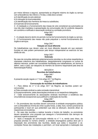 por meios idóneos e seguros, apresentada ao dirigente máximo do órgão ou serviço
com antecedência não inferior a 10 dias, e dela deve constar:
a) A identificação do acto eleitoral;
b) A indicação do local pretendido;
c) A identificação dos membros da mesa ou substitutos;
d) O período de funcionamento.
2 - A instalação e o funcionamento das mesas de voto consideram-se autorizados se
nos três dias imediatos à apresentação da comunicação não for proferido despacho
em contrário e notificado à associação sindical ou comissão promotora.
Artigo 243.º
Votação
1 - A votação decorre dentro do período normal de funcionamento do órgão ou serviço.
2 - O funcionamento das mesas não pode prejudicar o normal funcionamento dos
órgãos e serviços.
Artigo 244.º
Votação em local diferente
Os trabalhadores que devam votar em local diferente daquele em que exerçam
funções só nele podem permanecer pelo tempo indispensável ao exercício do seu
direito de voto.
Artigo 245.º
Extensão
No caso de consultas eleitorais estatutariamente previstas ou de outras respeitantes a
interesses colectivos dos trabalhadores, designadamente congressos ou outras de
idêntica natureza, podem ser concedidas facilidades aos trabalhadores, em termos a
definir, caso a caso, por despacho do membro do Governo responsável pela área da
AdministraçãoPública.
SECÇÃO II
Reuniões de trabalhadores
Artigo 246.º
Âmbito
A presente secção regula o n.º 3 do artigo 331.º do Regime.
Artigo 247.º
Convocação de reuniões de trabalhadores
1 - Para efeitos do n.º 2 do artigo 331.º do Regime, as reuniões podem ser
convocadas:
a) Pela comissão sindical ou pela comissão intersindical;
b) Excepcionalmente, pelas associações sindicais ou os respectivos delegados.
2 - Cabe exclusivamente às associações sindicais reconhecer a existência das
circunstâncias excepcionais que justificam a realização da reunião.
Artigo 248.º
Procedimento
1 - Os promotores das reuniões devem comunicar à entidade empregadora pública,
com a antecedência mínima de vinte e quatro horas, a data, hora, número previsível de
participantes e local em que pretendem que elas se efectuem, devendo afixar as
respectivasconvocatórias.
2 - No caso das reuniões a realizar durante o horário de trabalho, os promotores
devem apresentar uma proposta que assegure o funcionamento dos serviços de
natureza urgente e essencial.
3 - Após a recepção da comunicação referida no n.º 1 e, sendo caso disso, da
proposta prevista no número anterior, a entidade empregadora pública deve pôr à
disposição dos promotores das reuniões, desde que estes o requeiram e as
condições físicas das instalações o permitam, um local apropriado à realização das
 