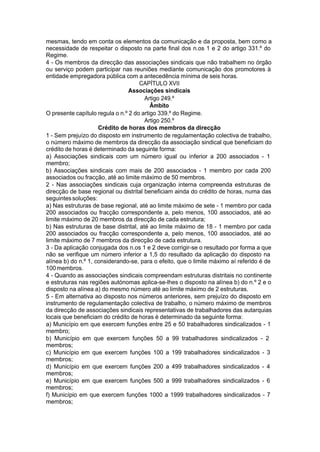 mesmas, tendo em conta os elementos da comunicação e da proposta, bem como a
necessidade de respeitar o disposto na parte final dos n.os 1 e 2 do artigo 331.º do
Regime.
4 - Os membros da direcção das associações sindicais que não trabalhem no órgão
ou serviço podem participar nas reuniões mediante comunicação dos promotores à
entidade empregadora pública com a antecedência mínima de seis horas.
CAPÍTULO XVII
Associações sindicais
Artigo 249.º
Âmbito
O presente capítulo regula o n.º 2 do artigo 339.º do Regime.
Artigo 250.º
Crédito de horas dos membros da direcção
1 - Sem prejuízo do disposto em instrumento de regulamentação colectiva de trabalho,
o número máximo de membros da direcção da associação sindical que beneficiam do
crédito de horas é determinado da seguinte forma:
a) Associações sindicais com um número igual ou inferior a 200 associados - 1
membro;
b) Associações sindicais com mais de 200 associados - 1 membro por cada 200
associados ou fracção, até ao limite máximo de 50 membros.
2 - Nas associações sindicais cuja organização interna compreenda estruturas de
direcção de base regional ou distrital beneficiam ainda do crédito de horas, numa das
seguintessoluções:
a) Nas estruturas de base regional, até ao limite máximo de sete - 1 membro por cada
200 associados ou fracção correspondente a, pelo menos, 100 associados, até ao
limite máximo de 20 membros da direcção de cada estrutura;
b) Nas estruturas de base distrital, até ao limite máximo de 18 - 1 membro por cada
200 associados ou fracção correspondente a, pelo menos, 100 associados, até ao
limite máximo de 7 membros da direcção de cada estrutura.
3 - Da aplicação conjugada dos n.os 1 e 2 deve corrigir-se o resultado por forma a que
não se verifique um número inferior a 1,5 do resultado da aplicação do disposto na
alínea b) do n.º 1, considerando-se, para o efeito, que o limite máximo aí referido é de
100membros.
4 - Quando as associações sindicais compreendam estruturas distritais no continente
e estruturas nas regiões autónomas aplica-se-lhes o disposto na alínea b) do n.º 2 e o
disposto na alínea a) do mesmo número até ao limite máximo de 2 estruturas.
5 - Em alternativa ao disposto nos números anteriores, sem prejuízo do disposto em
instrumento de regulamentação colectiva de trabalho, o número máximo de membros
da direcção de associações sindicais representativas de trabalhadores das autarquias
locais que beneficiam do crédito de horas é determinado da seguinte forma:
a) Município em que exercem funções entre 25 e 50 trabalhadores sindicalizados - 1
membro;
b) Município em que exercem funções 50 a 99 trabalhadores sindicalizados - 2
membros;
c) Município em que exercem funções 100 a 199 trabalhadores sindicalizados - 3
membros;
d) Município em que exercem funções 200 a 499 trabalhadores sindicalizados - 4
membros;
e) Município em que exercem funções 500 a 999 trabalhadores sindicalizados - 6
membros;
f) Município em que exercem funções 1000 a 1999 trabalhadores sindicalizados - 7
membros;
 