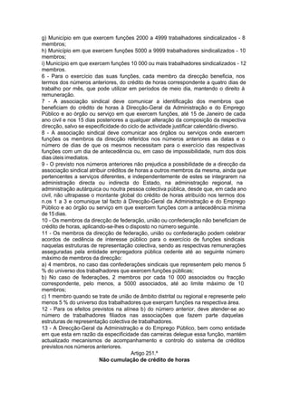 g) Município em que exercem funções 2000 a 4999 trabalhadores sindicalizados - 8
membros;
h) Município em que exercem funções 5000 a 9999 trabalhadores sindicalizados - 10
membros;
i) Município em que exercem funções 10 000 ou mais trabalhadores sindicalizados - 12
membros.
6 - Para o exercício das suas funções, cada membro da direcção beneficia, nos
termos dos números anteriores, do crédito de horas correspondente a quatro dias de
trabalho por mês, que pode utilizar em períodos de meio dia, mantendo o direito à
remuneração.
7 - A associação sindical deve comunicar a identificação dos membros que
beneficiam do crédito de horas à Direcção-Geral da Administração e do Emprego
Público e ao órgão ou serviço em que exercem funções, até 15 de Janeiro de cada
ano civil e nos 15 dias posteriores a qualquer alteração da composição da respectiva
direcção, salvo se especificidade do ciclo de actividade justificar calendário diverso.
8 - A associação sindical deve comunicar aos órgãos ou serviços onde exercem
funções os membros da direcção referidos nos números anteriores as datas e o
número de dias de que os mesmos necessitam para o exercício das respectivas
funções com um dia de antecedência ou, em caso de impossibilidade, num dos dois
dias úteis imediatos.
9 - O previsto nos números anteriores não prejudica a possibilidade de a direcção da
associação sindical atribuir créditos de horas a outros membros da mesma, ainda que
pertencentes a serviços diferentes, e independentemente de estes se integrarem na
administração directa ou indirecta do Estado, na administração regional, na
administração autárquica ou noutra pessoa colectiva pública, desde que, em cada ano
civil, não ultrapasse o montante global do crédito de horas atribuído nos termos dos
n.os 1 a 3 e comunique tal facto à Direcção-Geral da Administração e do Emprego
Público e ao órgão ou serviço em que exercem funções com a antecedência mínima
de 15 dias.
10 - Os membros da direcção de federação, união ou confederação não beneficiam de
crédito de horas, aplicando-se-lhes o disposto no número seguinte.
11 - Os membros da direcção de federação, união ou confederação podem celebrar
acordos de cedência de interesse público para o exercício de funções sindicais
naquelas estruturas de representação colectiva, sendo as respectivas remunerações
asseguradas pela entidade empregadora pública cedente até ao seguinte número
máximo de membros da direcção:
a) 4 membros, no caso das confederações sindicais que representem pelo menos 5
% do universo dos trabalhadores que exercem funções públicas;
b) No caso de federações, 2 membros por cada 10 000 associados ou fracção
correspondente, pelo menos, a 5000 associados, até ao limite máximo de 10
membros;
c) 1 membro quando se trate de união de âmbito distrital ou regional e represente pelo
menos 5 % do universo dos trabalhadores que exerçam funções na respectiva área.
12 - Para os efeitos previstos na alínea b) do número anterior, deve atender-se ao
número de trabalhadores filiados nas associações que fazem parte daquelas
estruturas de representação colectiva de trabalhadores.
13 - A Direcção-Geral da Administração e do Emprego Público, bem como entidade
em que esta em razão da especificidade das carreiras delegue essa função, mantém
actualizado mecanismos de acompanhamento e controlo do sistema de créditos
previstos nos números anteriores.
Artigo 251.º
Não cumulação de crédito de horas
 