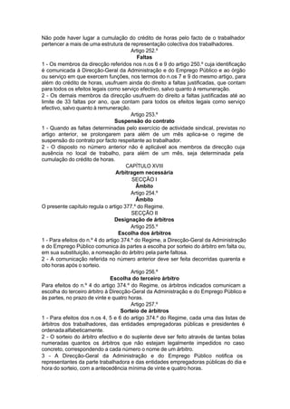 Não pode haver lugar a cumulação do crédito de horas pelo facto de o trabalhador
pertencer a mais de uma estrutura de representação colectiva dos trabalhadores.
Artigo 252.º
Faltas
1 - Os membros da direcção referidos nos n.os 6 e 9 do artigo 250.º cuja identificação
é comunicada à Direcção-Geral da Administração e do Emprego Público e ao órgão
ou serviço em que exercem funções, nos termos do n.os 7 e 9 do mesmo artigo, para
além do crédito de horas, usufruem ainda do direito a faltas justificadas, que contam
para todos os efeitos legais como serviço efectivo, salvo quanto à remuneração.
2 - Os demais membros da direcção usufruem do direito a faltas justificadas até ao
limite de 33 faltas por ano, que contam para todos os efeitos legais como serviço
efectivo, salvo quanto à remuneração.
Artigo 253.º
Suspensão do contrato
1 - Quando as faltas determinadas pelo exercício de actividade sindical, previstas no
artigo anterior, se prolongarem para além de um mês aplica-se o regime de
suspensão do contrato por facto respeitante ao trabalhador.
2 - O disposto no número anterior não é aplicável aos membros da direcção cuja
ausência no local de trabalho, para além de um mês, seja determinada pela
cumulação do crédito de horas.
CAPÍTULO XVIII
Arbitragem necessária
SECÇÃO I
Âmbito
Artigo 254.º
Âmbito
O presente capítulo regula o artigo 377.º do Regime.
SECÇÃO II
Designação de árbitros
Artigo 255.º
Escolha dos árbitros
1 - Para efeitos do n.º 4 do artigo 374.º do Regime, a Direcção-Geral da Administração
e do Emprego Público comunica às partes a escolha por sorteio do árbitro em falta ou,
em sua substituição, a nomeação do árbitro pela parte faltosa.
2 - A comunicação referida no número anterior deve ser feita decorridas quarenta e
oito horas após o sorteio.
Artigo 256.º
Escolha do terceiro árbitro
Para efeitos do n.º 4 do artigo 374.º do Regime, os árbitros indicados comunicam a
escolha do terceiro árbitro à Direcção-Geral da Administração e do Emprego Público e
às partes, no prazo de vinte e quatro horas.
Artigo 257.º
Sorteio de árbitros
1 - Para efeitos dos n.os 4, 5 e 6 do artigo 374.º do Regime, cada uma das listas de
árbitros dos trabalhadores, das entidades empregadoras públicas e presidentes é
ordenadaalfabeticamente.
2 - O sorteio do árbitro efectivo e do suplente deve ser feito através de tantas bolas
numeradas quantos os árbitros que não estejam legalmente impedidos no caso
concreto, correspondendo a cada número o nome de um árbitro.
3 - A Direcção-Geral da Administração e do Emprego Público notifica os
representantes da parte trabalhadora e das entidades empregadoras públicas do dia e
hora do sorteio, com a antecedência mínima de vinte e quatro horas.
 