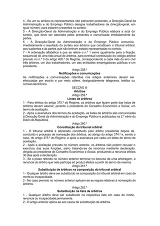 4 - Se um ou ambos os representantes não estiverem presentes, a Direcção-Geral da
Administração e do Emprego Público designa trabalhadores da direcção-geral, em
igual número, para estarem presentes no sorteio.
5 - A Direcção-Geral da Administração e do Emprego Público elabora a acta do
sorteio, que deve ser assinada pelos presentes e comunicada imediatamente às
partes.
6 - A Direcção-Geral da Administração e do Emprego Público comunica
imediatamente o resultado do sorteio aos árbitros que constituem o tribunal arbitral,
aos suplentes e às partes que não tenham estado representadas no sorteio.
7 - A ordenação alfabética a que se refere o n.º 1 serve igualmente para a fixação
sequencial de uma lista anual de árbitros, para eventual constituição do colégio arbitral
previsto no n.º 3 do artigo 400.º do Regime, correspondendo a cada mês do ano civil
três árbitros, um dos trabalhadores, um das entidades empregadoras públicas e um
presidente.
Artigo 258.º
Notificações e comunicações
As notificações e comunicações referidas nos artigos anteriores devem ser
efectuadas por escrito e por meio célere, designadamente telegrama, telefax ou
correioelectrónico.
SECÇÃO III
Árbitros
Artigo 259.º
Listas de árbitros
1 - Para efeitos do artigo 375.º do Regime, os árbitros que fazem parte das listas de
árbitros devem assinar, perante o presidente do Conselho Económico e Social, um
termo de aceitação.
2 - Após a assinatura dos termos de aceitação, as listas de árbitros são comunicadas
à Direcção-Geral da Administração e do Emprego Público e publicadas na 2.ª série do
Diário da República.
Artigo 260.º
Constituição do tribunal arbitral
1 - O tribunal arbitral é declarado constituído pelo árbitro presidente depois de
concluído o processo de nomeação dos árbitros, ao abrigo do artigo 374.º e, sendo o
caso, do artigo 375.º do Regime, e após a assinatura por cada um deles do termo de
aceitação.
2 - Após a aceitação prevista no número anterior, os árbitros não podem recusar o
exercício das suas funções, salvo tratando-se de renúncia mediante declaração
dirigida ao presidente do Conselho Económico e Social, produzindo a renúncia efeitos
30 dias após a declaração.
3 - Se o prazo referido no número anterior terminar no decurso de uma arbitragem, a
renúncia do árbitro que nela participe só produz efeitos a partir do termo da mesma.
Artigo 261.º
Substituição de árbitros na composição do tribunal arbitral
1 - Qualquer árbitro deve ser substituído na composição do tribunal arbitral em caso de
morte ou incapacidade.
2 - No caso previsto no número anterior aplicam-se as regras relativas à nomeação de
árbitros.
Artigo 262.º
Substituição na lista de árbitros
1 - Qualquer árbitro deve ser substituído na respectiva lista em caso de morte,
renúncia ou incapacidade permanente.
2 - O artigo anterior aplica-se aos casos de substituição de árbitros.
 