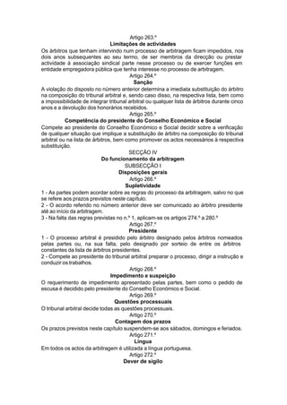 Artigo 263.º
Limitações de actividades
Os árbitros que tenham intervindo num processo de arbitragem ficam impedidos, nos
dois anos subsequentes ao seu termo, de ser membros da direcção ou prestar
actividade à associação sindical parte nesse processo ou de exercer funções em
entidade empregadora pública que tenha interesse no processo de arbitragem.
Artigo 264.º
Sanção
A violação do disposto no número anterior determina a imediata substituição do árbitro
na composição do tribunal arbitral e, sendo caso disso, na respectiva lista, bem como
a impossibilidade de integrar tribunal arbitral ou qualquer lista de árbitros durante cinco
anos e a devolução dos honorários recebidos.
Artigo 265.º
Competência do presidente do Conselho Económico e Social
Compete ao presidente do Conselho Económico e Social decidir sobre a verificação
de qualquer situação que implique a substituição de árbitro na composição do tribunal
arbitral ou na lista de árbitros, bem como promover os actos necessários à respectiva
substituição.
SECÇÃO IV
Do funcionamento da arbitragem
SUBSECÇÃO I
Disposições gerais
Artigo 266.º
Supletividade
1 - As partes podem acordar sobre as regras do processo da arbitragem, salvo no que
se refere aos prazos previstos neste capítulo.
2 - O acordo referido no número anterior deve ser comunicado ao árbitro presidente
até ao início da arbitragem.
3 - Na falta das regras previstas no n.º 1, aplicam-se os artigos 274.º a 280.º
Artigo 267.º
Presidente
1 - O processo arbitral é presidido pelo árbitro designado pelos árbitros nomeados
pelas partes ou, na sua falta, pelo designado por sorteio de entre os árbitros
constantes da lista de árbitros presidentes.
2 - Compete ao presidente do tribunal arbitral preparar o processo, dirigir a instrução e
conduzir os trabalhos.
Artigo 268.º
Impedimento e suspeição
O requerimento de impedimento apresentado pelas partes, bem como o pedido de
escusa é decidido pelo presidente do Conselho Económico e Social.
Artigo 269.º
Questões processuais
O tribunal arbitral decide todas as questões processuais.
Artigo 270.º
Contagem dos prazos
Os prazos previstos neste capítulo suspendem-se aos sábados, domingos e feriados.
Artigo 271.º
Língua
Em todos os actos da arbitragem é utilizada a língua portuguesa.
Artigo 272.º
Dever de sigilo
 