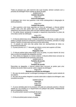 Todas as pessoas que, pelo exercício das suas funções, tenham contacto com o
processo de arbitragem ficam sujeitas ao dever de sigilo.
SUBSECÇÃO II
Audição das partes
Artigo 273.º
Início da arbitragem
A arbitragem tem início nas quarenta e oito horas subsequentes à designação do
árbitropresidente.
Artigo 274.º
Audição das partes
1 - Nas quarenta e oito horas seguintes ao início da arbitragem, o tribunal arbitral
notifica cada uma das partes para que apresentem, por escrito, a posição e
respectivos documentos sobre cada uma das matérias objecto da arbitragem.
2 - As partes devem apresentar a posição e respectivos documentos no prazo de
cinco dias a contar da notificação.
Artigo 275.º
Alegações escritas
1 - O tribunal arbitral deve enviar, no prazo de quarenta e oito horas, a cada uma das
partes a posição escrita da contraparte e respectivos documentos, previstos no artigo
anterior, fixando um prazo para que se pronuncie sobre estes.
2 - A posição de cada uma das partes deve ser acompanhada de todos os
documentosprobatórios.
3 - O prazo previsto no n.º 1 não pode ser inferior a cinco nem superior a 20 dias.
Artigo 276.º
Alegações orais
1 - O tribunal arbitral pode ainda decidir ouvir as partes, no prazo máximo de cinco
dias a contar da recepção das alegações escritas.
2 - Para efeitos do disposto no número anterior, o tribunal arbitral deve convocar as
partes com a antecedência de quarenta e oito horas.
SUBSECÇÃO III
Tentativa de acordo
Artigo 277.º
Tentativa de acordo
Decorridas as alegações, o tribunal arbitral deve convocar as partes para uma
tentativa de acordo, total ou parcial, sobre o objecto da arbitragem.
Artigo 278.º
Redução ou extinção da arbitragem
1 - No caso de acordo parcial, a arbitragem prossegue em relação à parte restante do
seuobjecto.
2 - No caso de as partes chegarem a acordo sobre todo o objecto da arbitragem, esta
considera-seextinta.
SUBSECÇÃO IV
Instrução
Artigo 279.º
Instrução
1 - A prova admitida pela lei do processo civil pode ser produzida perante o tribunal
arbitral por sua iniciativa ou a requerimento de qualquer das partes, imediatamente
após as alegações escritas.
2 - As partes podem assistir à produção de prova.
Artigo 280.º
Peritos
1 - O tribunal arbitral pode nomear um perito.
 