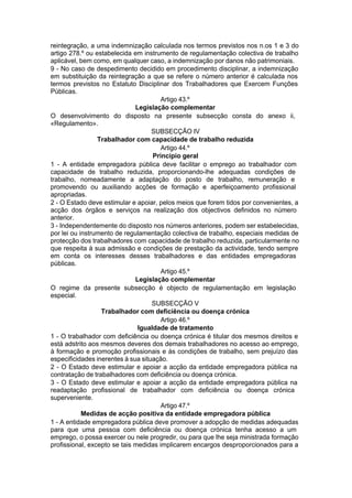 reintegração, a uma indemnização calculada nos termos previstos nos n.os 1 e 3 do
artigo 278.º ou estabelecida em instrumento de regulamentação colectiva de trabalho
aplicável, bem como, em qualquer caso, a indemnização por danos não patrimoniais.
9 - No caso de despedimento decidido em procedimento disciplinar, a indemnização
em substituição da reintegração a que se refere o número anterior é calculada nos
termos previstos no Estatuto Disciplinar dos Trabalhadores que Exercem Funções
Públicas.
Artigo 43.º
Legislação complementar
O desenvolvimento do disposto na presente subsecção consta do anexo ii,
«Regulamento».
SUBSECÇÃO IV
Trabalhador com capacidade de trabalho reduzida
Artigo 44.º
Princípio geral
1 - A entidade empregadora pública deve facilitar o emprego ao trabalhador com
capacidade de trabalho reduzida, proporcionando-lhe adequadas condições de
trabalho, nomeadamente a adaptação do posto de trabalho, remuneração e
promovendo ou auxiliando acções de formação e aperfeiçoamento profissional
apropriadas.
2 - O Estado deve estimular e apoiar, pelos meios que forem tidos por convenientes, a
acção dos órgãos e serviços na realização dos objectivos definidos no número
anterior.
3 - Independentemente do disposto nos números anteriores, podem ser estabelecidas,
por lei ou instrumento de regulamentação colectiva de trabalho, especiais medidas de
protecção dos trabalhadores com capacidade de trabalho reduzida, particularmente no
que respeita à sua admissão e condições de prestação da actividade, tendo sempre
em conta os interesses desses trabalhadores e das entidades empregadoras
públicas.
Artigo 45.º
Legislação complementar
O regime da presente subsecção é objecto de regulamentação em legislação
especial.
SUBSECÇÃO V
Trabalhador com deficiência ou doença crónica
Artigo 46.º
Igualdade de tratamento
1 - O trabalhador com deficiência ou doença crónica é titular dos mesmos direitos e
está adstrito aos mesmos deveres dos demais trabalhadores no acesso ao emprego,
à formação e promoção profissionais e às condições de trabalho, sem prejuízo das
especificidades inerentes à sua situação.
2 - O Estado deve estimular e apoiar a acção da entidade empregadora pública na
contratação de trabalhadores com deficiência ou doença crónica.
3 - O Estado deve estimular e apoiar a acção da entidade empregadora pública na
readaptação profissional de trabalhador com deficiência ou doença crónica
superveniente.
Artigo 47.º
Medidas de acção positiva da entidade empregadora pública
1 - A entidade empregadora pública deve promover a adopção de medidas adequadas
para que uma pessoa com deficiência ou doença crónica tenha acesso a um
emprego, o possa exercer ou nele progredir, ou para que lhe seja ministrada formação
profissional, excepto se tais medidas implicarem encargos desproporcionados para a
 