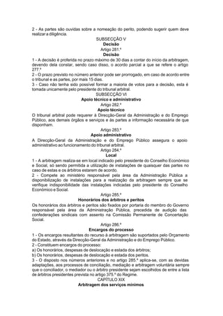 2 - As partes são ouvidas sobre a nomeação do perito, podendo sugerir quem deve
realizar a diligência.
SUBSECÇÃO V
Decisão
Artigo 281.º
Decisão
1 - A decisão é proferida no prazo máximo de 30 dias a contar do início da arbitragem,
devendo dela constar, sendo caso disso, o acordo parcial a que se refere o artigo
277.º
2 - O prazo previsto no número anterior pode ser prorrogado, em caso de acordo entre
o tribunal e as partes, por mais 15 dias.
3 - Caso não tenha sido possível formar a maioria de votos para a decisão, esta é
tomada unicamente pelo presidente do tribunal arbitral.
SUBSECÇÃO VI
Apoio técnico e administrativo
Artigo 282.º
Apoio técnico
O tribunal arbitral pode requerer à Direcção-Geral da Administração e do Emprego
Público, aos demais órgãos e serviços e às partes a informação necessária de que
disponham.
Artigo 283.º
Apoio administrativo
A Direcção-Geral da Administração e do Emprego Público assegura o apoio
administrativo ao funcionamento do tribunal arbitral.
Artigo 284.º
Local
1 - A arbitragem realiza-se em local indicado pelo presidente do Conselho Económico
e Social, só sendo permitida a utilização de instalações de quaisquer das partes no
caso de estas e os árbitros estarem de acordo.
2 - Compete ao ministério responsável pela área da Administração Pública a
disponibilização de instalações para a realização da arbitragem sempre que se
verifique indisponibilidade das instalações indicadas pelo presidente do Conselho
Económico e Social.
Artigo 285.º
Honorários dos árbitros e peritos
Os honorários dos árbitros e peritos são fixados por portaria do membro do Governo
responsável pela área da Administração Pública, precedida de audição das
confederações sindicais com assento na Comissão Permanente de Concertação
Social.
Artigo 286.º
Encargos do processo
1 - Os encargos resultantes do recurso à arbitragem são suportados pelo Orçamento
do Estado, através da Direcção-Geral da Administração e do Emprego Público.
2 - Constituem encargos do processo:
a) Os honorários, despesas de deslocação e estada dos árbitros;
b) Os honorários, despesas de deslocação e estada dos peritos.
3 - O disposto nos números anteriores e no artigo 285.º aplica-se, com as devidas
adaptações, aos processos de conciliação, mediação e arbitragem voluntária sempre
que o conciliador, o mediador ou o árbitro presidente sejam escolhidos de entre a lista
de árbitros presidentes prevista no artigo 375.º do Regime.
CAPÍTULO XIX
Arbitragem dos serviços mínimos
 