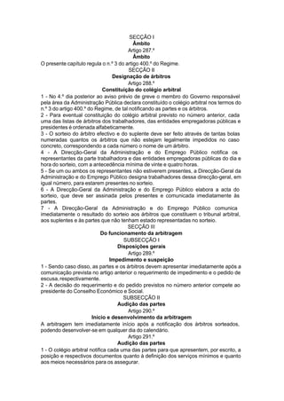 SECÇÃO I
Âmbito
Artigo 287.º
Âmbito
O presente capítulo regula o n.º 3 do artigo 400.º do Regime.
SECÇÃO II
Designação de árbitros
Artigo 288.º
Constituição do colégio arbitral
1 - No 4.º dia posterior ao aviso prévio de greve o membro do Governo responsável
pela área da Administração Pública declara constituído o colégio arbitral nos termos do
n.º 3 do artigo 400.º do Regime, de tal notificando as partes e os árbitros.
2 - Para eventual constituição do colégio arbitral previsto no número anterior, cada
uma das listas de árbitros dos trabalhadores, das entidades empregadoras públicas e
presidentes é ordenada alfabeticamente.
3 - O sorteio do árbitro efectivo e do suplente deve ser feito através de tantas bolas
numeradas quantos os árbitros que não estejam legalmente impedidos no caso
concreto, correspondendo a cada número o nome de um árbitro.
4 - A Direcção-Geral da Administração e do Emprego Público notifica os
representantes da parte trabalhadora e das entidades empregadoras públicas do dia e
hora do sorteio, com a antecedência mínima de vinte e quatro horas.
5 - Se um ou ambos os representantes não estiverem presentes, a Direcção-Geral da
Administração e do Emprego Público designa trabalhadores dessa direcção-geral, em
igual número, para estarem presentes no sorteio.
6 - A Direcção-Geral da Administração e do Emprego Público elabora a acta do
sorteio, que deve ser assinada pelos presentes e comunicada imediatamente às
partes.
7 - A Direcção-Geral da Administração e do Emprego Público comunica
imediatamente o resultado do sorteio aos árbitros que constituem o tribunal arbitral,
aos suplentes e às partes que não tenham estado representadas no sorteio.
SECÇÃO III
Do funcionamento da arbitragem
SUBSECÇÃO I
Disposições gerais
Artigo 289.º
Impedimento e suspeição
1 - Sendo caso disso, as partes e os árbitros devem apresentar imediatamente após a
comunicação prevista no artigo anterior o requerimento de impedimento e o pedido de
escusa,respectivamente.
2 - A decisão do requerimento e do pedido previstos no número anterior compete ao
presidente do Conselho Económico e Social.
SUBSECÇÃO II
Audição das partes
Artigo 290.º
Início e desenvolvimento da arbitragem
A arbitragem tem imediatamente início após a notificação dos árbitros sorteados,
podendo desenvolver-se em qualquer dia do calendário.
Artigo 291.º
Audição das partes
1 - O colégio arbitral notifica cada uma das partes para que apresentem, por escrito, a
posição e respectivos documentos quanto à definição dos serviços mínimos e quanto
aos meios necessários para os assegurar.
 