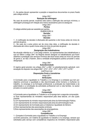 2 - As partes devem apresentar a posição e respectivos documentos no prazo fixado
pelo colégio arbitral.
Artigo 292.º
Redução da arbitragem
No caso de acordo parcial, incidindo este sobre a definição dos serviços mínimos, a
arbitragem prossegue em relação aos meios necessários para os assegurar.
Artigo 293.º
Peritos
O colégio arbitral pode ser assistido por peritos.
SUBSECÇÃO III
Decisão
Artigo 294.º
Decisão
1 - A notificação da decisão é efectuada até quarenta e oito horas antes do início do
período da greve.
2 - No caso de o aviso prévio ser de cinco dias úteis, a notificação da decisão é
efectuada até vinte e quatro horas antes do início do período da greve.
Artigo 295.º
Designação dos trabalhadores
Na situação referida no n.º 2 do artigo anterior, os representantes dos trabalhadores a
que se refere o artigo 394.º do Regime devem designar os trabalhadores que ficam
adstritos à prestação dos serviços mínimos até doze horas antes do início do período
de greve e, se não o fizerem, deve a entidade empregadora pública proceder a essa
designação.
Artigo 296.º
Subsidiariedade
O regime geral previsto nos artigos 254.º a 286.º é subsidiariamente aplicável, com
excepção do disposto nos artigos 266.º, 273.º, 274.º, 275.º, 276.º, 277.º e 279.º
CAPÍTULO XX
Disposições finais e transitórias
Artigo 297.º
Atribuições
A Comissão para a Igualdade no Trabalho e no Emprego é a entidade que tem por
objectivo promover a igualdade e não discriminação entre homens e mulheres no
trabalho, no emprego e na formação profissional, a protecção da maternidade e da
paternidade e a conciliação da actividade profissional com a vida familiar, no sector
privado e no sector público.
Artigo 298.º
Composição
A Comissão para a Igualdade no Trabalho e no Emprego tem a seguinte composição:
a) Dois representantes do ministério responsável pela área laboral, um dos quais
preside;
b) Um representante do ministro responsável pela área da Administração Pública;
c) Um representante do ministro responsável pela área da administração local;
d) Um representante da Comissão para a Cidadania e Igualdade de Género;
e) Dois representantes das associações sindicais;
f) Dois representantes das associações de empregadores.
Artigo 299.º
Competências
1 - Compete à Comissão para a Igualdade no Trabalho e no Emprego:
a) Emitir pareceres, em matéria de igualdade no trabalho e no emprego, sempre que
solicitados pelo serviço com competência inspectiva do ministério responsável pela
 