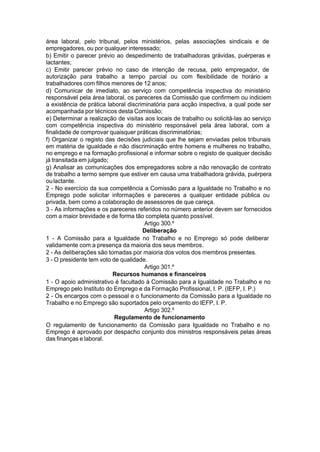 área laboral, pelo tribunal, pelos ministérios, pelas associações sindicais e de
empregadores, ou por qualquer interessado;
b) Emitir o parecer prévio ao despedimento de trabalhadoras grávidas, puérperas e
lactantes;
c) Emitir parecer prévio no caso de intenção de recusa, pelo empregador, de
autorização para trabalho a tempo parcial ou com flexibilidade de horário a
trabalhadores com filhos menores de 12 anos;
d) Comunicar de imediato, ao serviço com competência inspectiva do ministério
responsável pela área laboral, os pareceres da Comissão que confirmem ou indiciem
a existência de prática laboral discriminatória para acção inspectiva, a qual pode ser
acompanhada por técnicos desta Comissão;
e) Determinar a realização de visitas aos locais de trabalho ou solicitá-las ao serviço
com competência inspectiva do ministério responsável pela área laboral, com a
finalidade de comprovar quaisquer práticas discriminatórias;
f) Organizar o registo das decisões judiciais que lhe sejam enviadas pelos tribunais
em matéria de igualdade e não discriminação entre homens e mulheres no trabalho,
no emprego e na formação profissional e informar sobre o registo de qualquer decisão
já transitada em julgado;
g) Analisar as comunicações dos empregadores sobre a não renovação de contrato
de trabalho a termo sempre que estiver em causa uma trabalhadora grávida, puérpera
oulactante.
2 - No exercício da sua competência a Comissão para a Igualdade no Trabalho e no
Emprego pode solicitar informações e pareceres a qualquer entidade pública ou
privada, bem como a colaboração de assessores de que careça.
3 - As informações e os pareceres referidos no número anterior devem ser fornecidos
com a maior brevidade e de forma tão completa quanto possível.
Artigo 300.º
Deliberação
1 - A Comissão para a Igualdade no Trabalho e no Emprego só pode deliberar
validamente com a presença da maioria dos seus membros.
2 - As deliberações são tomadas por maioria dos votos dos membros presentes.
3 - O presidente tem voto de qualidade.
Artigo 301.º
Recursos humanos e financeiros
1 - O apoio administrativo é facultado à Comissão para a Igualdade no Trabalho e no
Emprego pelo Instituto do Emprego e da Formação Profissional, I. P. (IEFP, I. P.)
2 - Os encargos com o pessoal e o funcionamento da Comissão para a Igualdade no
Trabalho e no Emprego são suportados pelo orçamento do IEFP, I. P.
Artigo 302.º
Regulamento de funcionamento
O regulamento de funcionamento da Comissão para Igualdade no Trabalho e no
Emprego é aprovado por despacho conjunto dos ministros responsáveis pelas áreas
das finanças e laboral.
 