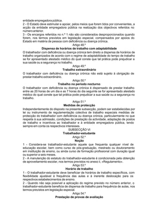 entidade empregadora pública.
2 - O Estado deve estimular e apoiar, pelos meios que forem tidos por convenientes, a
acção da entidade empregadora pública na realização dos objectivos referidos no
númeroanterior.
3 - Os encargos referidos no n.º 1 não são considerados desproporcionados quando
forem, nos termos previstos em legislação especial, compensados por apoios do
Estado em matéria de pessoa com deficiência ou doença crónica.
Artigo 48.º
Dispensa de horários de trabalho com adaptabilidade
O trabalhador com deficiência ou doença crónica tem direito a dispensa de horários de
trabalho organizados de acordo com o regime de adaptabilidade do tempo de trabalho
se for apresentado atestado médico do qual conste que tal prática pode prejudicar a
sua saúde ou a segurança no trabalho.
Artigo 49.º
Trabalho extraordinário
O trabalhador com deficiência ou doença crónica não está sujeito à obrigação de
prestar trabalho extraordinário.
Artigo 50.º
Trabalho no período nocturno
O trabalhador com deficiência ou doença crónica é dispensado de prestar trabalho
entre as 20 horas de um dia e as 7 horas do dia seguinte se for apresentado atestado
médico do qual conste que tal prática pode prejudicar a sua saúde ou a segurança no
trabalho.
Artigo 51.º
Medidas de protecção
Independentemente do disposto na presente subsecção, podem ser estabelecidas por
lei ou instrumento de regulamentação colectiva de trabalho especiais medidas de
protecção do trabalhador com deficiência ou doença crónica, particularmente no que
respeita à sua admissão, condições de prestação da actividade, adaptação de postos
de trabalho e incentivos ao trabalhador e à entidade empregadora pública, tendo
sempre em conta os respectivos interesses.
SUBSECÇÃO VI
Trabalhador-estudante
Artigo 52.º
Noção
1 - Considera-se trabalhador-estudante aquele que frequenta qualquer nível de
educação escolar, bem como curso de pós-graduação, mestrado ou doutoramento
em instituição de ensino, ou ainda curso de formação profissional com duração igual
ou superior a seis meses.
2 - A manutenção do estatuto do trabalhador-estudante é condicionada pela obtenção
de aproveitamento escolar, nos termos previstos no anexo ii, «Regulamento».
Artigo 53.º
Horário de trabalho
1 - O trabalhador-estudante deve beneficiar de horários de trabalho específicos, com
flexibilidade ajustável à frequência das aulas e à inerente deslocação para os
respectivos estabelecimentos de ensino.
2 - Quando não seja possível a aplicação do regime previsto no número anterior, o
trabalhador-estudante beneficia de dispensa de trabalho para frequência de aulas, nos
termos previstos em legislação especial.
Artigo 54.º
Prestação de provas de avaliação
 