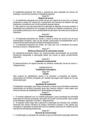 O trabalhador-estudante tem direito a ausentar-se para prestação de provas de
avaliação, nos termos previstos em legislação especial.
Artigo 55.º
Regime de turnos
1 - O trabalhador-estudante que preste serviço em regime de turnos tem os direitos
conferidos no artigo 53.º desde que o ajustamento dos períodos de trabalho não seja
totalmente incompatível com o funcionamento daquele regime.
2 - Nos casos em que não seja possível a aplicação do disposto no número anterior, o
trabalhador tem preferência na ocupação de postos de trabalho compatíveis com a
sua aptidão profissional e com a possibilidade de participar nas aulas que se proponha
frequentar.
Artigo 56.º
Férias e licenças
1 - O trabalhador-estudante tem direito a marcar as férias de acordo com as suas
necessidades escolares, salvo se daí resultar comprovada incompatibilidade com o
mapa de férias elaborado pela entidade empregadora pública.
2 - O trabalhador-estudante tem direito, em cada ano civil, a beneficiar de licença
prevista no anexo ii, «Regulamento».
Artigo 57.º
Efeitos profissionais da valorização escolar
Ao trabalhador-estudante devem ser proporcionadas oportunidades de promoção
profissional adequadas à valorização obtida nos cursos ou pelos conhecimentos
adquiridos.
Artigo 58.º
Legislação complementar
O desenvolvimento do regime previsto na presente subsecção consta do anexo ii,
«Regulamento».
SUBSECÇÃO VII
Trabalhador estrangeiro
Artigo 59.º
Âmbito
Sem prejuízo do estabelecido quanto à lei aplicável, a prestação de trabalho
subordinado em território português por cidadão estrangeiro está sujeita às normas
destasubsecção.
Artigo 60.º
Igualdade de tratamento
O trabalhador estrangeiro que esteja autorizado a exercer uma actividade profissional
subordinada em território português goza dos mesmos direitos e está sujeito aos
mesmos deveres do trabalhador com nacionalidade portuguesa.
Artigo 61.º
Formalidades
1 - O contrato celebrado com um cidadão estrangeiro, para a prestação de actividade
executada em território português, para além de revestir a forma escrita, deve cumprir
as formalidades reguladas no anexo ii, «Regulamento».
2 - O disposto neste artigo não é aplicável à celebração de contratos com cidadãos
nacionais dos países membros do espaço económico europeu e dos países que
consagrem a igualdade de tratamento com os cidadãos nacionais em matéria de livre
exercício de actividades profissionais.
Artigo 62.º
Deveres de comunicação
1 - A celebração ou cessação de contratos a que se refere esta subsecção determina
 