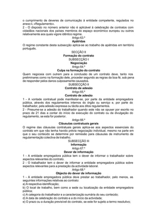 o cumprimento de deveres de comunicação à entidade competente, regulados no
anexo ii, «Regulamento».
2 - O disposto no número anterior não é aplicável à celebração de contratos com
cidadãos nacionais dos países membros do espaço económico europeu ou outros
relativamente aos quais vigore idêntico regime.
Artigo 63.º
Apátridas
O regime constante desta subsecção aplica-se ao trabalho de apátridas em território
português.
SECÇÃO II
Formação do contrato
SUBSECÇÃO I
Negociação
Artigo 64.º
Culpa na formação do contrato
Quem negoceia com outrem para a conclusão de um contrato deve, tanto nos
preliminares como na formação dele, proceder segundo as regras da boa fé, sob pena
de responder pelos danos culposamente causados.
SUBSECÇÃO II
Contrato de adesão
Artigo 65.º
Contrato de adesão
1 - A vontade contratual pode manifestar-se, por parte da entidade empregadora
pública, através dos regulamentos internos do órgão ou serviço e, por parte do
trabalhador, pela adesão expressa ou tácita aos ditos regulamentos.
2 - Presume-se a adesão do trabalhador quando este não se opuser por escrito no
prazo de 21 dias a contar do início da execução do contrato ou da divulgação do
regulamento, se esta for posterior.
Artigo 66.º
Cláusulas contratuais gerais
O regime das cláusulas contratuais gerais aplica-se aos aspectos essenciais do
contrato em que não tenha havido prévia negociação individual, mesmo na parte em
que o seu conteúdo se determine por remissão para cláusulas de instrumento de
regulamentação colectiva de trabalho.
SUBSECÇÃO III
Informação
Artigo 67.º
Dever de informação
1 - A entidade empregadora pública tem o dever de informar o trabalhador sobre
aspectos relevantes do contrato.
2 - O trabalhador tem o dever de informar a entidade empregadora pública sobre
aspectos relevantes para a prestação da actividade laboral.
Artigo 68.º
Objecto do dever de informação
1 - A entidade empregadora pública deve prestar ao trabalhador, pelo menos, as
seguintes informações relativas ao contrato:
a) A respectiva identificação;
b) O local de trabalho, bem como a sede ou localização da entidade empregadora
pública;
c) A categoria do trabalhador e a caracterização sumária do seu conteúdo;
d) A data de celebração do contrato e a do início da actividade;
e) O prazo ou a duração previsível do contrato, se este for sujeito a termo resolutivo;
 