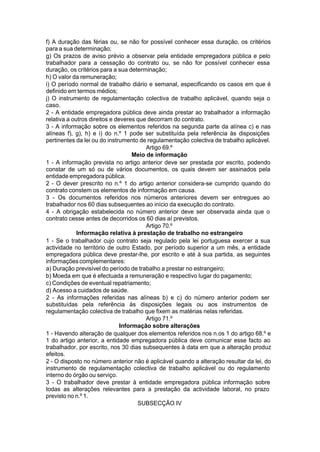 f) A duração das férias ou, se não for possível conhecer essa duração, os critérios
para a sua determinação;
g) Os prazos de aviso prévio a observar pela entidade empregadora pública e pelo
trabalhador para a cessação do contrato ou, se não for possível conhecer essa
duração, os critérios para a sua determinação;
h) O valor da remuneração;
i) O período normal de trabalho diário e semanal, especificando os casos em que é
definido em termos médios;
j) O instrumento de regulamentação colectiva de trabalho aplicável, quando seja o
caso.
2 - A entidade empregadora pública deve ainda prestar ao trabalhador a informação
relativa a outros direitos e deveres que decorram do contrato.
3 - A informação sobre os elementos referidos na segunda parte da alínea c) e nas
alíneas f), g), h) e i) do n.º 1 pode ser substituída pela referência às disposições
pertinentes da lei ou do instrumento de regulamentação colectiva de trabalho aplicável.
Artigo 69.º
Meio de informação
1 - A informação prevista no artigo anterior deve ser prestada por escrito, podendo
constar de um só ou de vários documentos, os quais devem ser assinados pela
entidade empregadora pública.
2 - O dever prescrito no n.º 1 do artigo anterior considera-se cumprido quando do
contrato constem os elementos de informação em causa.
3 - Os documentos referidos nos números anteriores devem ser entregues ao
trabalhador nos 60 dias subsequentes ao início da execução do contrato.
4 - A obrigação estabelecida no número anterior deve ser observada ainda que o
contrato cesse antes de decorridos os 60 dias aí previstos.
Artigo 70.º
Informação relativa à prestação de trabalho no estrangeiro
1 - Se o trabalhador cujo contrato seja regulado pela lei portuguesa exercer a sua
actividade no território de outro Estado, por período superior a um mês, a entidade
empregadora pública deve prestar-lhe, por escrito e até à sua partida, as seguintes
informaçõescomplementares:
a) Duração previsível do período de trabalho a prestar no estrangeiro;
b) Moeda em que é efectuada a remuneração e respectivo lugar do pagamento;
c) Condições de eventual repatriamento;
d) Acesso a cuidados de saúde.
2 - As informações referidas nas alíneas b) e c) do número anterior podem ser
substituídas pela referência às disposições legais ou aos instrumentos de
regulamentação colectiva de trabalho que fixem as matérias nelas referidas.
Artigo 71.º
Informação sobre alterações
1 - Havendo alteração de qualquer dos elementos referidos nos n.os 1 do artigo 68.º e
1 do artigo anterior, a entidade empregadora pública deve comunicar esse facto ao
trabalhador, por escrito, nos 30 dias subsequentes à data em que a alteração produz
efeitos.
2 - O disposto no número anterior não é aplicável quando a alteração resultar da lei, do
instrumento de regulamentação colectiva de trabalho aplicável ou do regulamento
interno do órgão ou serviço.
3 - O trabalhador deve prestar à entidade empregadora pública informação sobre
todas as alterações relevantes para a prestação da actividade laboral, no prazo
previsto no n.º 1.
SUBSECÇÃO IV
 