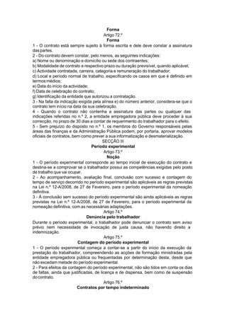 Forma
Artigo 72.º
Forma
1 - O contrato está sempre sujeito à forma escrita e dele deve constar a assinatura
daspartes.
2 - Do contrato devem constar, pelo menos, as seguintes indicações:
a) Nome ou denominação e domicílio ou sede dos contraentes;
b) Modalidade de contrato e respectivo prazo ou duração previsível, quando aplicável;
c) Actividade contratada, carreira, categoria e remuneração do trabalhador;
d) Local e período normal de trabalho, especificando os casos em que é definido em
termosmédios;
e) Data do início da actividade;
f) Data de celebração do contrato;
g) Identificação da entidade que autorizou a contratação.
3 - Na falta da indicação exigida pela alínea e) do número anterior, considera-se que o
contrato tem início na data da sua celebração.
4 - Quando o contrato não contenha a assinatura das partes ou qualquer das
indicações referidas no n.º 2, a entidade empregadora pública deve proceder à sua
correcção, no prazo de 30 dias a contar de requerimento do trabalhador para o efeito.
5 - Sem prejuízo do disposto no n.º 1, os membros do Governo responsáveis pelas
áreas das finanças e da Administração Pública podem, por portaria, aprovar modelos
oficiais de contratos, bem como prever a sua informatização e desmaterialização.
SECÇÃO III
Período experimental
Artigo 73.º
Noção
1 - O período experimental corresponde ao tempo inicial de execução do contrato e
destina-se a comprovar se o trabalhador possui as competências exigidas pelo posto
de trabalho que vai ocupar.
2 - Ao acompanhamento, avaliação final, conclusão com sucesso e contagem do
tempo de serviço decorrido no período experimental são aplicáveis as regras previstas
na Lei n.º 12-A/2008, de 27 de Fevereiro, para o período experimental da nomeação
definitiva.
3 - À conclusão sem sucesso do período experimental são ainda aplicáveis as regras
previstas na Lei n.º 12-A/2008, de 27 de Fevereiro, para o período experimental da
nomeação definitiva, com as necessárias adaptações.
Artigo 74.º
Denúncia pelo trabalhador
Durante o período experimental, o trabalhador pode denunciar o contrato sem aviso
prévio nem necessidade de invocação de justa causa, não havendo direito a
indemnização.
Artigo 75.º
Contagem do período experimental
1 - O período experimental começa a contar-se a partir do início da execução da
prestação do trabalhador, compreendendo as acções de formação ministradas pela
entidade empregadora pública ou frequentadas por determinação desta, desde que
não excedam metade do período experimental.
2 - Para efeitos da contagem do período experimental, não são tidos em conta os dias
de faltas, ainda que justificadas, de licença e de dispensa, bem como de suspensão
docontrato.
Artigo 76.º
Contratos por tempo indeterminado
 