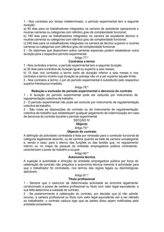 1 - Nos contratos por tempo indeterminado, o período experimental tem a seguinte
duração:
a) 90 dias para os trabalhadores integrados na carreira de assistente operacional e
noutras carreiras ou categorias com idêntico grau de complexidade funcional;
b) 180 dias para os trabalhadores integrados na carreira de assistente técnico e
noutras carreiras ou categorias com idêntico grau de complexidade funcional;
c) 240 dias para os trabalhadores integrados na carreira de técnico superior e noutras
carreiras ou categorias com idêntico grau de complexidade funcional.
2 - Os diplomas que disponham sobre carreiras especiais podem estabelecer outra
duração para o respectivo período experimental.
Artigo 77.º
Contratos a termo
1 - Nos contratos a termo, o período experimental tem a seguinte duração:
a) 30 dias para contratos de duração igual ou superior a seis meses;
b) 15 dias nos contratos a termo certo de duração inferior a seis meses e nos
contratos a termo incerto cuja duração se preveja não vir a ser superior àquele limite.
2 - Nos contratos a termo, o júri do período experimental é substituído pelo respectivo
superior hierárquico imediato.
Artigo 78.º
Redução e exclusão do período experimental e denúncia do contrato
1 - A duração do período experimental pode ser reduzida por instrumento de
regulamentação colectiva de trabalho.
2 - O período experimental não pode ser excluído por instrumento de regulamentação
colectiva de trabalho.
3 - São nulas as disposições do contrato ou de instrumento de regulamentação
colectiva de trabalho que estabeleçam qualquer pagamento de indemnização em caso
de denúncia do contrato durante o período experimental.
SECÇÃO IV
Objecto
Artigo 79.º
Objecto do contrato
A definição da actividade contratada é feita por remissão para o conteúdo funcional de
categoria legalmente descrito, ou de carreira quando se trate de carreira unicategorial,
e, sendo o caso, para o elenco das funções ou das tarefas que, no regulamento
interno ou no mapa de pessoal da entidade empregadora pública contratante,
caracterizam o posto de trabalho a ocupar.
Artigo 80.º
Autonomia técnica
A sujeição à autoridade e direcção da entidade empregadora pública por força da
celebração de contrato não prejudica a autonomia técnica inerente à actividade para
que o trabalhador foi contratado, nos termos das regras legais ou deontológicas
aplicáveis.
Artigo 81.º
Título profissional
1 - Sempre que o exercício de determinada actividade se encontre legalmente
condicionado à posse de carteira profissional ou título com valor legal equivalente, a
sua falta determina a nulidade do contrato.
2 - Se posteriormente à celebração do contrato, por decisão que já não admite
recurso, a carteira profissional ou título com valor legal equivalente vier a ser retirado
ao trabalhador, o contrato caduca logo que as partes disso sejam notificadas pela
entidadecompetente.
 